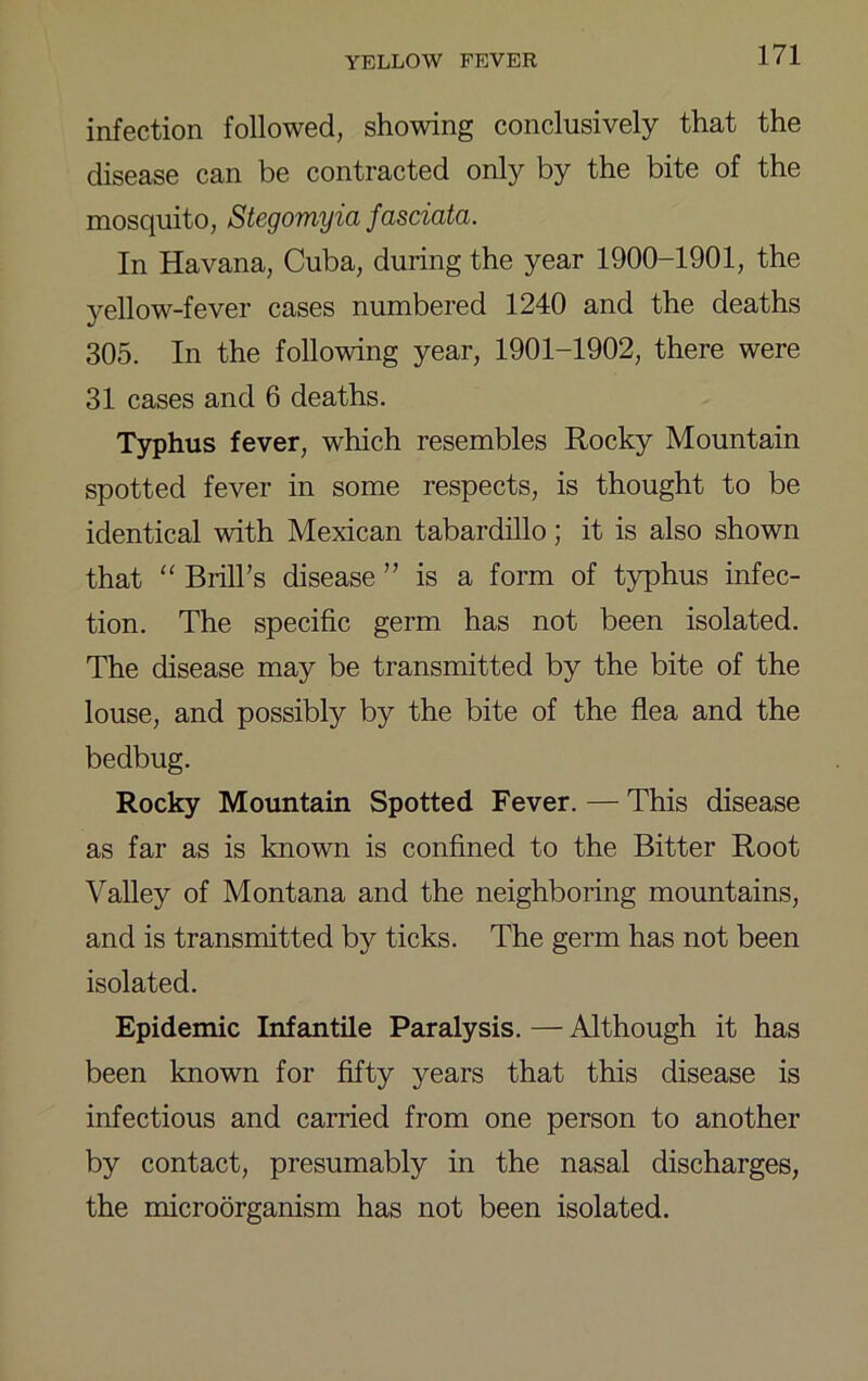 infection followed, showing conclusively that the disease can be contracted only by the bite of the mosquito, Stegomyia fasciata. In Havana, Cuba, during the year 1900-1901, the yellow-fever cases numbered 1240 and the deaths 305. In the following year, 1901-1902, there were 31 cases and 6 deaths. T3Tphus fever, which resembles Rocky Mountain spotted fever in some respects, is thought to be identical with Mexican tabardillo; it is also shown that “ Brill’s disease ” is a form of t)q)hus infec- tion. The specific germ has not been isolated. The disease may be transmitted by the bite of the louse, and possibly by the bite of the flea and the bedbug. Rocky Mountain Spotted Fever. — This disease as far as is known is confined to the Bitter Root Valley of Montana and the neighboring mountains, and is transmitted by ticks. The germ has not been isolated. Epidemic Infantile Paralysis. — Although it has been known for fifty years that this disease is infectious and carried from one person to another by contact, presumably in the nasal discharges, the microorganism has not been isolated.