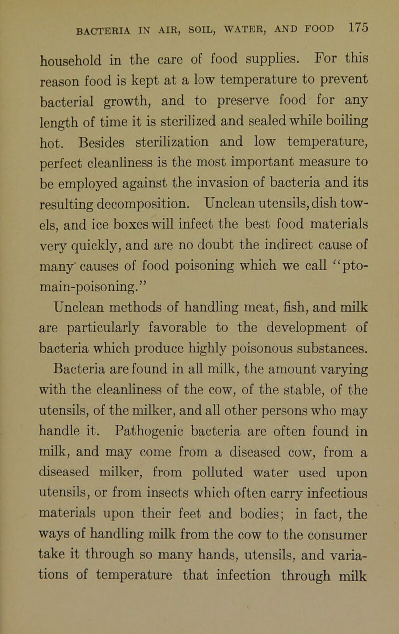 household in the care of food supplies. For this reason food is kept at a low temperature to prevent bacterial growth, and to preserve food for any length of time it is sterilized and sealed while boiling hot. Besides sterilization and low temperature, perfect cleanliness is the most important measure to be employed against the invasion of bacteria and its resulting decomposition. Unclean utensils, dish tow- els, and ice boxes will infect the best food materials very quickly, and are no doubt the indirect cause of many causes of food poisoning which we call ‘^pto- main-poisoning. ” Unclean methods of handling meat, fish, and milk are particularly favorable to the development of bacteria which produce highly poisonous substances. Bacteria are found in all milk, the amount varying with the cleanliness of the cow, of the stable, of the utensils, of the milker, and all other persons who may handle it. Pathogenic bacteria are often found in milk, and may come from a diseased cow, from a diseased milker, from polluted water used upon utensils, or from insects which often carry infectious materials upon their feet and bodies; in fact, the ways of handling milk from the cow to the consumer take it through so many hands, utensils, and varia- tions of temperature that infection through milk