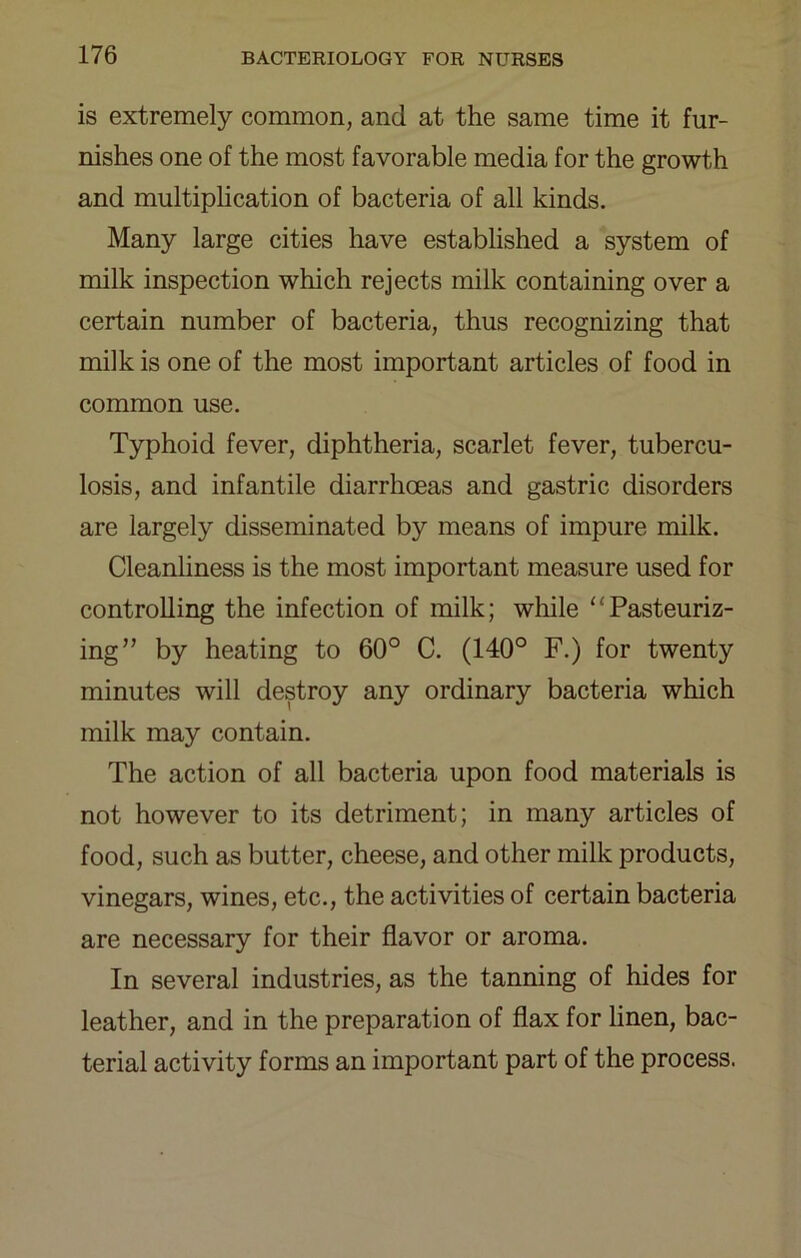 is extremely common, and at the same time it fur- nishes one of the most favorable media for the growth and multiplication of bacteria of all kinds. Many large cities have established a system of milk inspection which rejects milk containing over a certain number of bacteria, thus recognizing that milk is one of the most important articles of food in common use. Typhoid fever, diphtheria, scarlet fever, tubercu- losis, and infantile diarrhoeas and gastric disorders are largely disseminated by means of impure milk. Cleanliness is the most important measure used for controlling the infection of milk; while “Pasteuriz- ing” by heating to 60° C. (140° F.) for twenty minutes will destroy any ordinary bacteria which milk may contain. The action of all bacteria upon food materials is not however to its detriment; in many articles of food, such as butter, cheese, and other milk products, vinegars, wines, etc., the activities of certain bacteria are necessary for their flavor or aroma. In several industries, as the tanning of hides for leather, and in the preparation of flax for hnen, bac- terial activity forms an important part of the process.