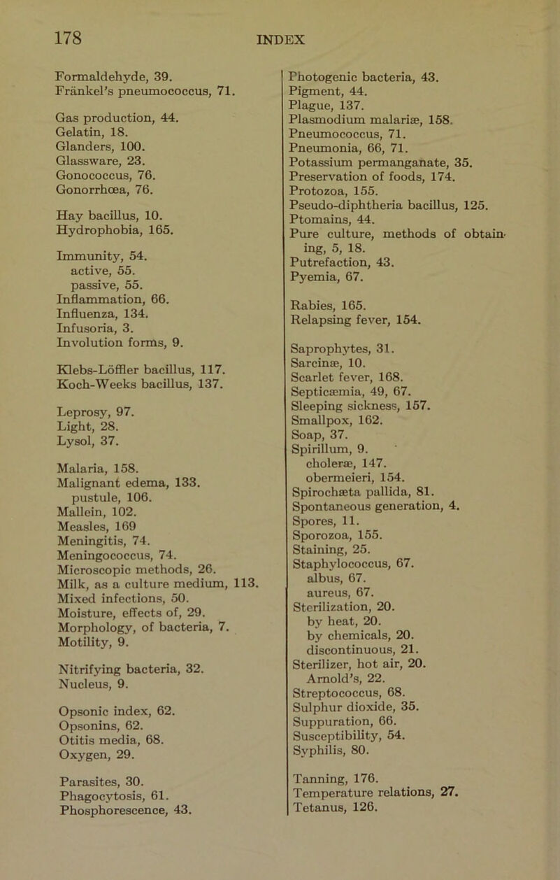 Formaldehyde, 39. Friinkel’s pneumococcus, 71. Gas production, 44. Gelatin, 18. Glanders, 100. Glassware, 23. Gonococcus, 76. Gonorrhoea, 76. Hay bacillus, 10. Hydrophobia, 165. Immunity, 54. active, 55. passive, 55. Inflammation, 66. Influenza, 134. Infusoria, 3. Involution forms, 9. Klebs-Loffler bacillus, 117. Koch-Weeks bacillus, 137. Leprosy, 97. Light, 28. Lysol, 37. Malaria, 158. Malignant edema, 133. pustule, 106. Mallein, 102. Measles, 169 Meningitis, 74. Meningococcus, 74. Microscopic methods, 26. Milk, as a culture medium, 113. Mixed infections, 50. Moisture, effects of, 29. Morphology, of bacteria, 7. Motility, 9. Nitrifying bacteria, 32. Nucleus, 9. Opsonic index, 62. Opsonins, 62. Otitis media, 68. Oxygen, 29. Parasites, 30. Phagocytosis, 61. Phosphorescence, 43. Photogenic bacteria, 43. Pigment, 44. Plague, 137. Plasmodium malarise, 158. Pneumococcus, 71. Pneumonia, 66, 71. Potassium permanganate, 35. Preservation of foods, 174. Protozoa, 155. Pseudo-diphtheria bacillus, 125. Ptomains, 44. Pure culture, methods of obtain- ing, 5, 18. Putrefaction, 43. Pyemia, 67. Rabies, 165. Relapsing fever, 154. Saprophytes, 31. Sarcin®, 10. Scarlet fever, 168. Septicffimia, 49, 67. Sleeping sickness, 157. Smallpox, 162. Soap, 37. Spirillum, 9. choler®, 147. obermeieri, 154. Spirochffita pallida, 81. Spontaneous generation, 4. Spores, 11. Sporozoa, 155. Staining, 25. Staphylococcus, 67. albus, 67. aureus, 67. Sterilization, 20. by heat, 20. by chemicals, 20. discontinuous, 21. Sterilizer, hot air, 20. Arnold’s, 22. Streptococcus, 68. Sulphur dioxide, 35. Suppuration, 66. Susceptibility, 54. Syphilis, 80. Tanning, 176. Temperature relations, 27. Tetanus, 126.