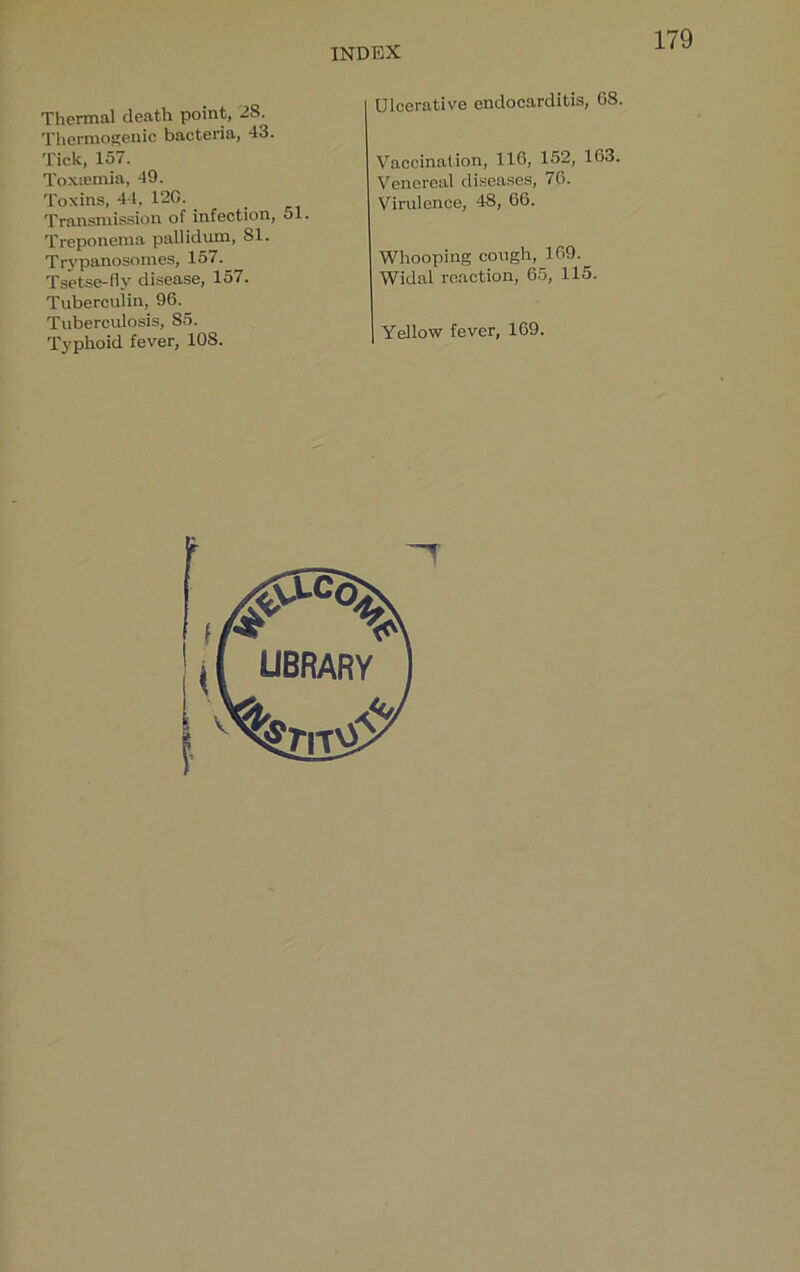 Thermal death point, 28. Thermogenic bacteria, 43. Tick, 157. Toxiemia, 49. Toxins, 44, 120. ^ Transmission of infection, ol. Treponema pallidum, 81. Trypanosomes, 157. Tsetse-fly disease, 157. Tuberculin, 96. Tuberculosis, 85. Typhoid fever, 108. Ulcerative endocarditis, 08. Vaccination, 110, 152, 163. Venereal diseases, 70. Virulence, 48, 66. Whooping cough, 169. Widal re.action, 65, 115. Yellow fever, 169.