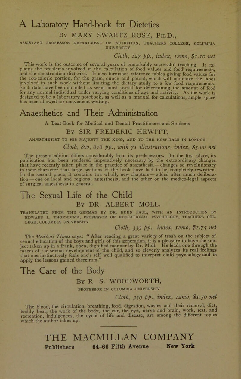 A Laboratory Hand-book for Dietetics By MARY SWARTZ ROSE, Ph.D., ASSISTANT PROFESSOR DEPARTMENT OF NUTRITION, TEACHERS COLLEGE, COLUMBIA UNIVERSITY Cloth, I2J pp., itidex, izmo, $i.io net This work is the outcome of several years of remarkably successful teaching. It ex- plains the problems involved in the calculation of food values and food requirements, and the construction dietaries. It also furnishes reference tables giving food values for the loo caloric portion, for the gram, ounce and pound, which will minimize the labor involved in such work without limiting the dietary study to a few food requirements. Such data have been included as seem most useful for determining the amount of food for any normal individual under varying conditions of age and activity. As the work is designed to be a laboratory notebook, as well as a manual for calculations, ample space has been allowed for convenient writing. Anaesthetics and Their Administration A Text-Book for Medical and Dental Practitioners and Students By sir FREDERIC HEWITT, ANAESTHETIST TO HIS MAJESTY THE KING, AND TO THE HOSPITALS IN LONDON Cloth, 8vo, 676 pp., with 71 illustrations, index, $5.00 net The present edition differs considerably from its predecessors. In the first place, its publication has been rendered imperatively necessary by the extraordinary changes that have recently taken place in the practice of ansesthesia — changes so revolutionary in their character that large sections of the book have had to be completely rewritten. In the second place, it contains two wholly new chapters — added after much delibera- tion — one on local and regional anaesthesia, and the other on the medico-legal aspects of surgical anxsthesia in general. The Sexual Life of the Child By dr. albert MOLL. TRANSLATED FROM THE GERMAN BY DR. EDEN PAUL, WITH AN INTRODUCTION BY EDWARD L. THORNDIKE, PROFESSOR OF EDUCATIONAL PSYCHOLOGY, TEACHERS COL- LEGE, COLUMBIA UNIVERSITY Cloth, 33Q pp., index, izmo, $1.75 net The Medical Times says: “After reading a great varie^ of trash on the subject of sexual education of the boys and girls of this generation, it is a pleasure to have the sub- ject taken up in a frank, open, dignified manner by Dr. Moll. He leads one through the mazes of the sexual development of the child, and so cleverly analyzes its real feelings that one instinctively feels one’s self well qualified to interpret child psychology and to apply the lessons gained therefrom.” The Care of the Body By R. S. WOODWORTH, PROFESSOR IN COLUMBIA UNIVERSITY Cloth, 359 pp., index, izmo, $1.50 net The blood, the circulation, breathing, food, digestion, wastes and their removal, diet, bodily heat, the work of the body, the ear, the eye, nerve and brain, work, rest, and recreation, indulgences, the cycle of life and disease, are among the different topics which the author takes up. THE MACMILLAN COMPANY