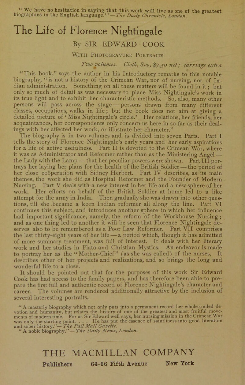 “We have no hesitation in saying that this work will live as one of the greatest biographies in the English language.’ ’ — The Daily Chronicle, London. The Life of Florence Nightingale By SIR EDWARD COOK With Photogravure Portraits Two volumes. Cloth, Svo, $7.^0 net; carriage extra “This book,” says the author in his Introductory remarks to this notable biography, “ is not a history of the Crimean War, nor of nursing, nor of In- dian administration. Something on all these matters will be found in it; but only so much of detail as was necessary to place Miss Nightingale’s work in its true light and to e.xhibit her characteristic methods. So, also, manv other persons will pass across the stage — persons drawn from many different classes, occupations, walks in life; but the book does not aim at giving a detailed picture of ‘ Miss Nightingale’s circle.’ Her relations, her friends, her acquaintances, her correspondents only concern us here in so far as their deal- ings with her affected her work, or illustrate her character.” The biography is in two volumes and is divided into seven Parts. Part I tells the story of Florence Nightingale’s early years and her early aspirations for a life of active usefulness. Part II is devoted to the Crimean War, where it was as Administrator and Reformer rather than as the Ministering Angel — the Lady with the Lamp — that her peculiar powers were shown. Part III por- trays her laying her plans for the health of the British Soldier — the period of her close cooperation with Sidney Herbert. Part IV describes, as its main themes, the work she did as Hospital Reformer and the Founder of Modern Nursing. Part V deals with a new interest in her life and a new sphere af her work. Her efforts on behalf of the British Soldier at home led to a like attempt for the army in India. Then gradually she was drawn into other ques- tions, till she became a keen Indian reformer all along the line. Part VI continues this subject, and introduces another sphere in which her influence had important significance, namely, the reform of the Workhouse Nursing; and as one thing led to another it will be seen that Plorence Nightingale de- serves also to be remembered as a Poor Law Reformer. Part VII comprises the last thirty-eight years of her life — a period which, though it has admitted of more summary treatment, was full of interest. It deals with her literary work and her studies in Plato and Christian Mystics. An endeavor is made to portray her as the “Mother-Chief” fas she was called) of the nurses. It describes other of her projects and realizations, and so brings the long and wonderful life to a close. It should be pointed out that for the purposes of this work Sir Edward Cook has had access to the family papers, and has therefore been able to pre- pare the first full and authentic record of Florence Nightingale’s character and career. The volumes are rendered additionally attractive by the inclusion of several interesting portraits. “ A masterly biography which not only puts into a permanent record her whole-souled de- votion and humanity, but relates the history of one of the greatest and most fruitful move- ments of modern time. For as Sir ExJward well says, her nursing mission in the Crime.an War was only the starting point. . . . He has put the essence of saintliness into good literature and sober history.”— The Pall Mall Gazette. “ A noble biography.”— The Daily News, London. THE MACMILLAN COMPANY