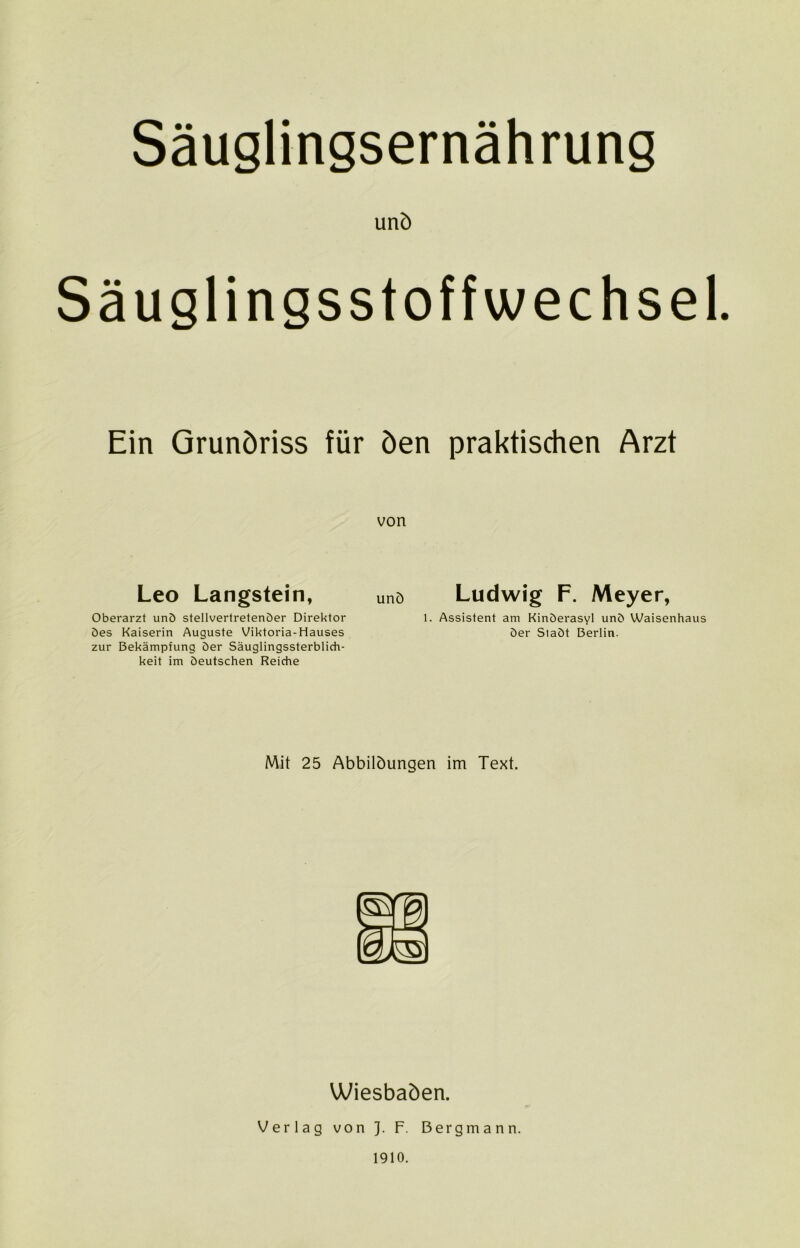 und Säuglingsstoffwechsel. Ein Grundriss für den praktischen Arzt von Leo Langstein, Und Ludwig F. Meyer, Oberarzt und stellvertretender Direktor 1. Assistent am Kinderasyl und Waisenhaus des Kaiserin Auguste Viktoria-Hauses der Stadt Berlin, zur Bekämpfung der Säuglingssterblich- keit im deutschen Reiche Mit 25 Abbildungen im Text. Wiesbaden. Verlag von J. F. Bergmann. 1910.