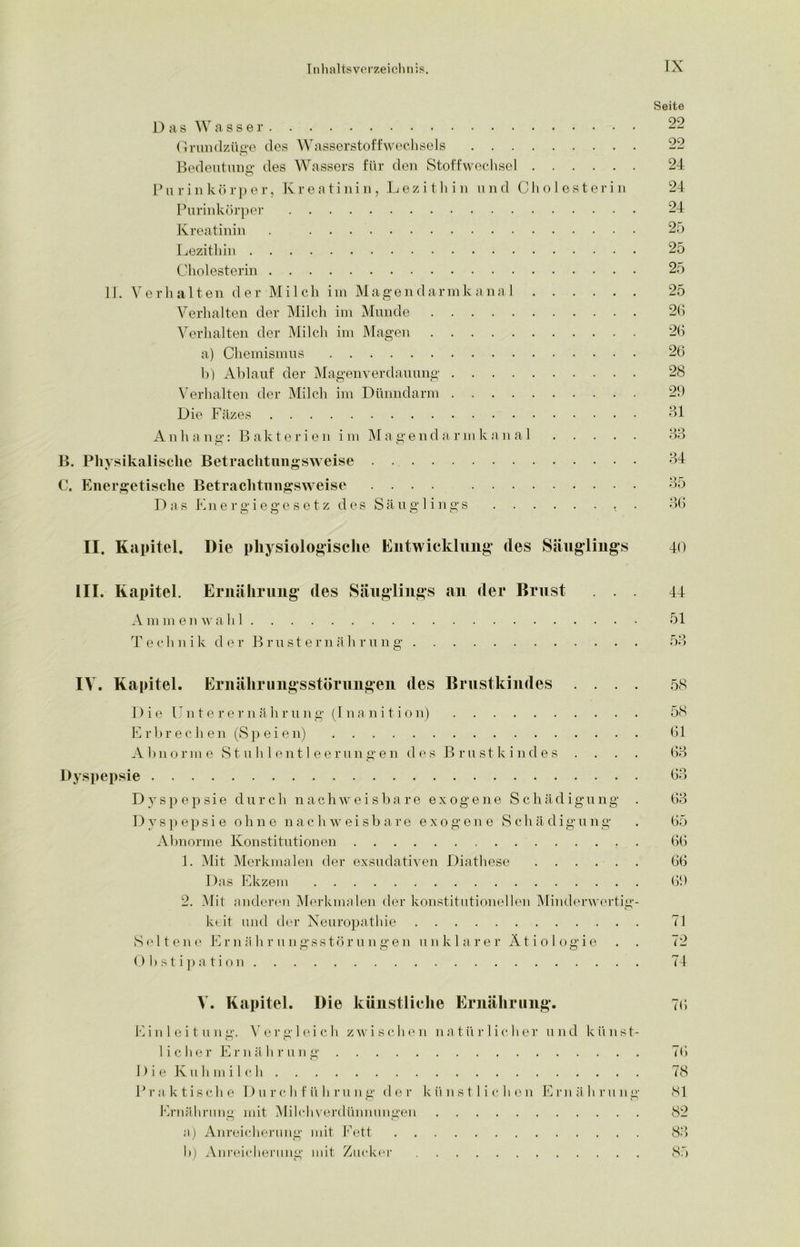 Seite Das Wasser Grundzüge des Wasserstoffwechsels 22 Bedeutung des Wassers für den Stoffwechsel 24 P u r i n k ö r p e r, Kreatinin, L e z i t li i n u n d C h o 1 e s t e r i n 24 Purinkörper 24 Kreatinin . 25 Lezithin 25 Cholesterin 25 II. Verhalten der Milch im Magendarmkanal 25 Verhalten der Milch im Munde 26 Verhalten der Milch im Magen 26 a) Chemismus 26 b) Ablauf der Magenverdauung 28 Verhalten der Milch im Dünndarm 29 Die Fäzes 81 Anhang: Bakterien i m Magendarmkanal 33 B. Physikalische Betrachtungsweise . 84 C. Energetische Betrachtungsweise .... 85 Das Energiegesetz des Säuglings < . 86 II. Kapitel. Die physiologische Entwicklung des Säuglings 40 III. Kapitel. Ernährung des Säuglings an der Brust Ammen wähl Technik der Brusternährung 44 51 IV. Kapitel. Ernährungsstörungen des Brustkindes .... 58 Die Unterer n ä h r u n g (I n a n i t i o n) 58 Erbrech en (Speien) 61 Abnorme S t u h 1 e n 11 eer u n g en des Brustkindes . . . . 63 Dyspepsie 63 Dyspepsie durch nachweisbare exogene Schädigung . 63 Dyspepsie ohne nachweisbare exogene Schädigung . 65 Abnorme Konstitutionen 66 1. Mit Merkmalen der exsudativen Diathese 66 Das Ekzem 69 2. Mit anderen Merkmalen der konstitutionellen Minderwertig- keit und der Neuropathie 71 Seltene Ernährungsstörungen unklarer Ätiologie . . 72 Obstipation 74 V. Kapitel. Die künstliche Ernährung. 76 Einleitung. Vergleich zwischen natürlicher und künst- licher Ernährung 76 D i e Kuhmi 1 ch 78 Praktische Durchführung der künstlichen Ernährung 81 Ernährung mit Milchverdünnungen 82 a) Anreicherung mit Fett 83 b) Anreicherung mit Zucker 85