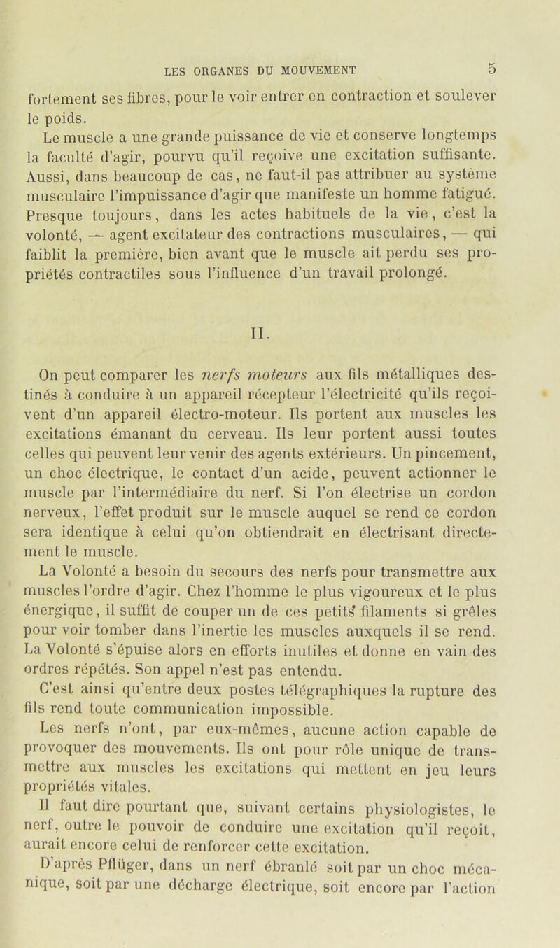 fortement ses libres, pour le voir entrer en contraction et soulever le poids. Le muscle a une grande puissance de vie et conserve longtemps la faculté d’agir, poiu'vu qu’il reçoive une excitation suffisante. Aussi, dans beaucoup de cas, ne faut-il pas attribuer au système musculaire l’impuissance d’agir que manifeste un homme fatigué. Presque toujours, dans les actes habituels de la vie, c’est la volonté, — agent excitateur des contractions musculaires, — qui faiblit la première, bien avant que le muscle ait perdu ses pro- priétés contractiles sous l’influence d’un travail prolongé. II. On peut comparer les nerfs moteurs aux fils métalliques des- tinés à conduire à un appareil récepteur l’électricité qu’ils reçoi- vent d’un appareil électro-moteur. Ils portent aux muscles les excitations émanant du cerveau. Ils leur portent aussi toutes celles qui peuvent leur venir des agents extérieurs. Un pincement, un choc électrique, le contact d’un acide, peuvent actionner le muscle par l’intermédiaire du nerf. Si l’on électrise un cordon nerveux, l’effet produit sur le muscle auquel se rend ce cordon sera identique à celui qu’on obtiendrait en électrisant directe- ment le muscle. La Volonté a besoin du secours des nerfs pour transmettre aux muscles l’ordre d’agir. Chez l’homme le plus vigoureux et le plus énergique, il suffit de couper un de ces petite filaments si grêles pour voir tomber dans l’inertie les muscles auxquels il se rend. La Volonté s’épuise alors en efforts inutiles et donne en vain des ordres répétés. Son appel n’est pas entendu. C’est ainsi qu’entre deux postes télégraphiques la rupture des fils rend toute communication impossible. Les nerfs n’ont, par eux-mêmes, aucune action capable de provoquer des mouvements. Ils ont pour rôle unique de trans- mettre aux muscles les excitations qui mettent en jeu leurs propriétés vitales. Il faut dire pourtant que, suivant certains physiologistes, le nerf, outre le pouvoir de conduire une excitation qu’il reçoit, aurait encore celui de renforcer cette excitation. I) après Pflüger, dans un nerl ébranlé soit par un choc méca- nique, soit par une décharge électrique, soit encore par l’action