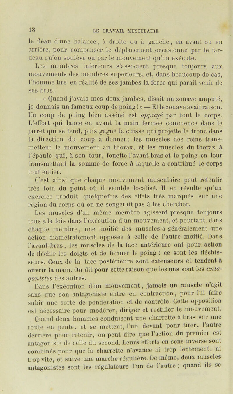 le fléau d’une balance, à droite ou h gauche, en avant ou en arrière, pour compenser le déplacement occasionné par le far- deau qu’on soulève ou par le mouvement qu’on exécute. Les membres inférieurs s’associent presque toujours aux mouvements des membres supérieurs, et, dans beaucoup de cas, l’homme tire en réalité de ses jambes la force qui paraît venir do ses bras. — « Quand j’avais mes deux jambes, disait un zouave amputé, je donnais un fameux coup de poing! » — Et le zouave avait raison. Un coup de poing bien asséné est appuyé par tout le corps. L’effort qui lance en avant la main fermée commence dans le jarret qui se tond, puis gagne la cuisse qui projette le tronc dans la direction du coup à donner; les muscles des reins trans- mettent le mouvement au thorax, et les muscles du thorax à l’épaule qui, h son tour, fouette l’avant-bras et le poing en leur transmettant la somme de force à laquelle a contribué le corps tout entier. C’est ainsi que chaque mouvement musculaire peut retentir très loin du point où il semble localisé. Il en résulte qu’un exercice produit quelquefois des effets très marqués sur une région du corps où on ne songerait pas à les chercher. Les muscles d’un même membre agissent presque toujours tous à la fois dans l’exécution d’un mouvement, et pourtant, dans chaque membre, une moitié des muscles a généralement une action diamétralement opposée à celle de l’autre moitié. Dans l’avant-bras, les muscles de la face antérieure ont pour action de fléchir les doigts et de fermer le poing ; ce sont les fléchis- seurs. Ceux de la face postérieure sont extenseurs et tendent à ouvrir la main. On dit pour cette raison que les uns sont les anta- gonistes des autres. Dans l’exécution d’un mouvement, jamais un muscle n’agit sans que son antagoniste entre en contraction, pour lui faire subir une sorte de pondération et do contrôle. Cette opposition est nécessaire pour modérer, diriger et rectifier le mouvement. Quand doux hommes conduisent une charrette à bras sur une route en pente, et se mettent, l’un devant pour tirer, 1 autre derrière pour retenir, on peut dire que l’action du premier est antagoniste do colle du second. Leurs eflbrts en sens inverse sont combinés pour que la charrette n’avance ni trop lentement, ni trop vite, et suive une marche régulière. De môme, deux muscles antagonistes sont les régulateurs l’un de l’autre ; quand ils se