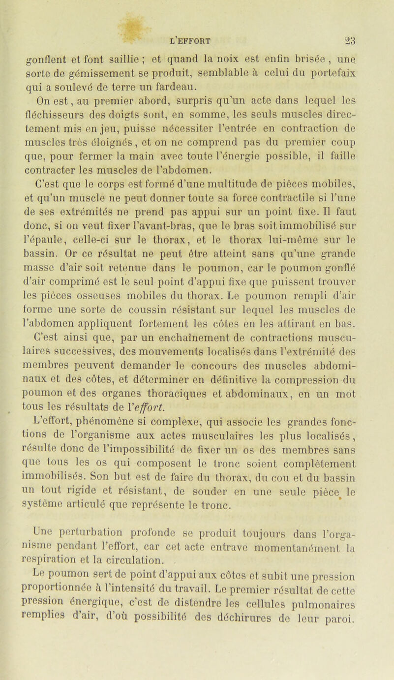 gonflent et font saillie ; et quand la noix est enfin brisée , une sorte de gémissement se produit, semblable à celui du portefaix qui a soulevé de terre un fardeau. On est, au premier abord, surpris qu’un acte dans lequel les fléchisseurs des doigts sont, en somme, les seuls muscles direc- tement mis en jeu, puisse nécessiter l’entrée en contraction de muscles très éloignés, et on ne comprend pas du premier coup que, pour fermer la main avec toute l’énergie possible, il faille contracter les muscles de l’abdomen. C’est que le corps est formé d’une multitude de pièces mobiles, et qu’un muscle ne peut donner toute sa force contractile si l’une de ses extrémités ne prend pas appui sur un point fixe. Il faut donc, si on veut fixer l’avant-bras, que le bras soit immobilisé sur l’épaule, celle-ci sur le thorax, et le thorax lui-mème sur le bassin. Or ce résultat ne peut être atteint sans qu’une grande masse d’air soit retenue dans le poumon, car le poumon gonflé d’air comprimé est le seul point d’appui fixe que puissent trouver les pièces osseuses mobiles du thorax. Le poumon rempli d’air forme une sorte de coussin résistant sur lequel les muscles de l’abdomen appliquent fortement les côtes en les attirant on bas. C’est ainsi que, par un enchaînement de contractions muscu- laires successives, des mouvements localisés dans l’extrémité des membres peuvent demander le concours des muscles abdomi- naux et des côtes, et déterminer en définitive la compression du poumon et des organes thoraciques et abdominaux, en un mot tous les résultats de Veffort. L’effort, phénomène si complexe, qui associe les grandes fonc- tions de l’organisme aux actes musculaires les plus localisés, résulte donc de l’impossibilité de fixer un os des membres sans que tous les os qui composent le tronc soient complètement immobilisés. Son but est de faire du thorax, du cou et du bassin un tout rigide et résistant, de souder en une seule pièce^ le système articulé que représente le tronc. Une perturbation profonde se produit toujours dans l’orga- nisme pendant l’effort, car cet acte entrave momentanément la respiration et la circulation. Le poumon sert do point d’appui aux côtes et subit une pression proportionnée h l’intensité du travail. Le premier résultat de cette pression énergique, c’est de distendre les cellules pulmonaires remplies d’air, d’où possibilité dos déchirures do leur paroi.