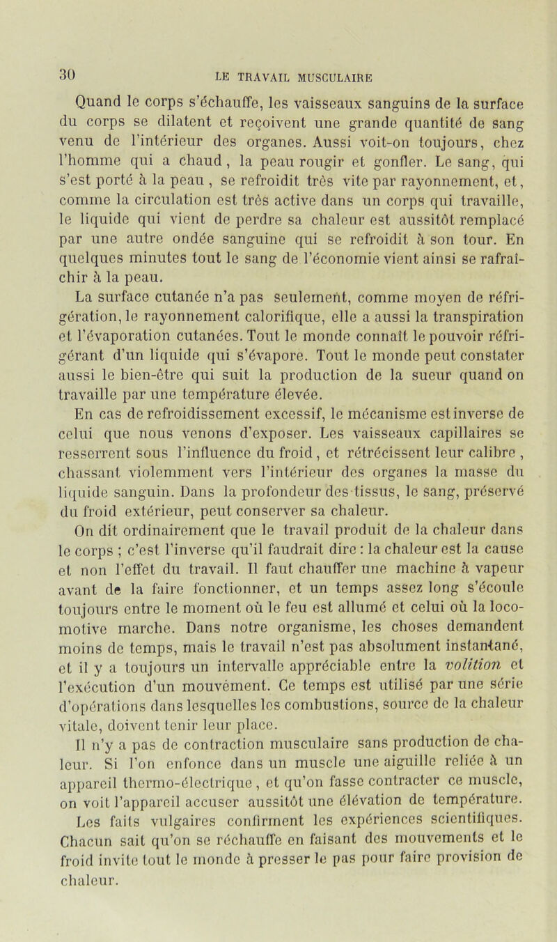 Quand le corps s’échauffe, les vaisseaux sanguins de la surface du corps se dilatent et reçoivent une grande quantité de sang venu de l’intérieur des organes. Aussi voit-on toujours, chez l’homme qui a chaud, la peau rougir et gonfler. Le sang, qui s’est porté h la peau , se refroidit très vite par rayonnement, et, comme la circulation est très active dans un corps qui travaille, le liquide qui vient de perdre sa chaleur est aussitôt remplacé par une autre ondée sanguine qui se refroidit à son tour. En quelques minutes tout le sang de l’économie vient ainsi se rafraî- chir à la peau. La surface cutanée n’a pas seulement, comme moyen de réfri- gération, le rayonnement calorifique, elle a aussi la transpiration et l’évaporation cutanées. Tout le monde connaît le pouvoir réfri- gérant d’un liquide qui s’évapore. Tout le monde peut constater aussi le bien-être qui suit la production de la sueur quand on travaille par une température élevée. En cas de refroidissement excessif, le mécanisme est inverse de celui que nous venons d’exposer. Les vaisseaux capillaires se resserrent sous l’influence du froid, et rétrécissent leur calibre , chassant violemment vers l’intérieur des organes la masse du liquide sanguin. Dans la profondeur des tissus, le sang, préservé du froid extérieur, peut conserver sa chaleur. On dit ordinairement que le travail produit de la chaleur dans le corps ; c’est l’inverse qu’il faudrait dire : la chaleur est la cause et non l’effet du travail. Il faut chauffer une machine à vapeur avant de la faire fonctionner, et un temps assez long s’écoule toujours entre le moment où le feu est allumé et celui où la loco- motive marche. Dans notre organisme, les choses demandent moins do temps, mais le travail n’est pas absolument instantané, et il y a toujours un intervalle appréciable entre la voUtion et l’exécution d’un mouvérnent. Ce temps est utilisé par une série d’opérations dans lesquelles les combustions, source de la chaleur vitale, doivent tenir leur place. 11 n’y a pas de contraction musculaire sans production de cha- leur. Si Ton enfonce dans un muscle une aiguille reliée un appareil thermo-électrique , et qu’on fasse contracter ce muscle, on voit l’appareil accuser aussitôt une élévation de température. Les faits vulgaires confirment les expériences scientifiques. Chacun sait qu’on se réchauffe en faisant des mouvements et le froid invite tout le monde à presser le pas pour faire provision de chaleur.