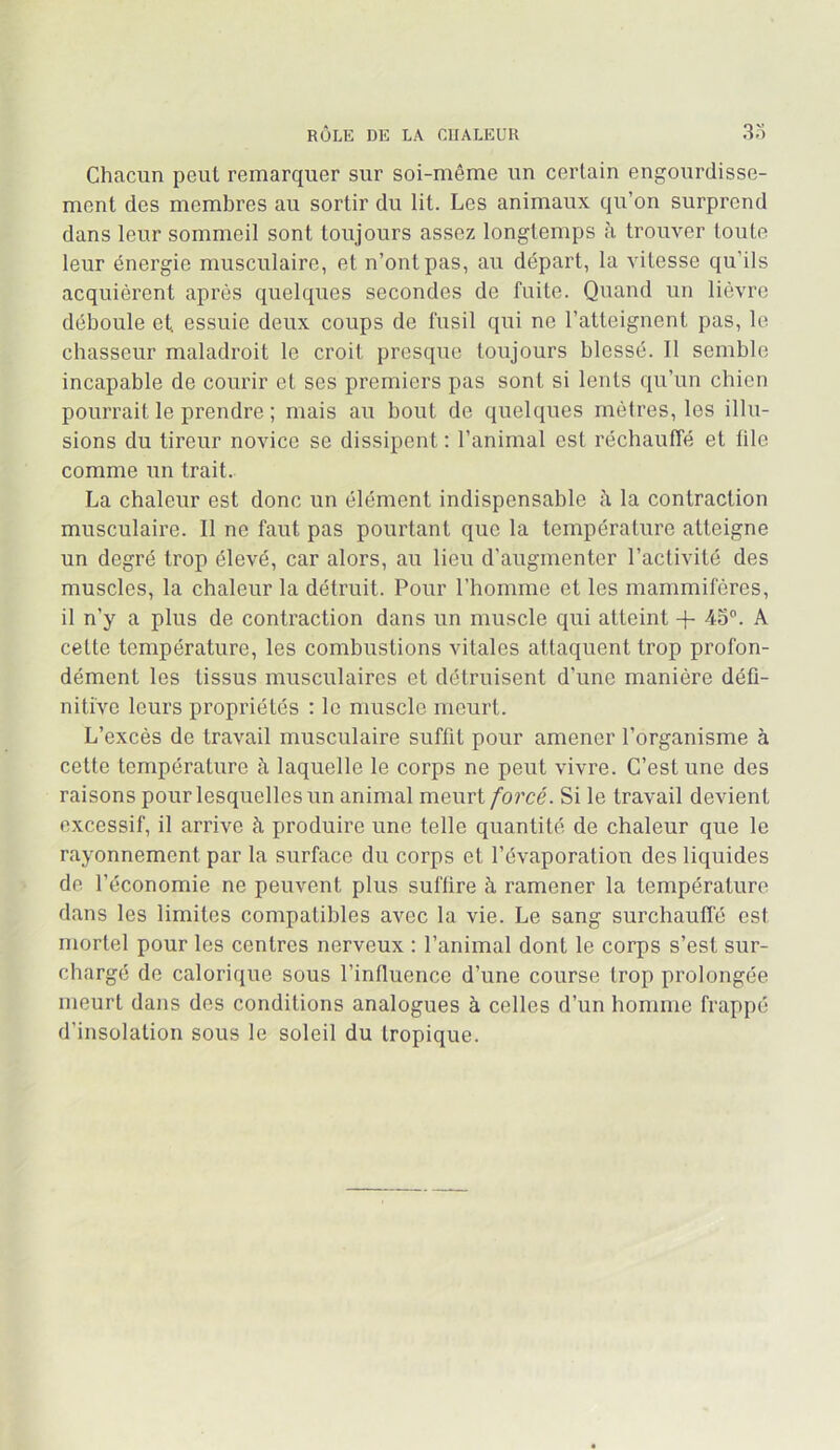 Chacun peut remarquer sur soi-même un certain engourdisse- ment des membres au sortir du lit. Les animaux qu’on surprend dans leur sommeil sont toujours assez longtemps à trouver toute leur énergie musculaire, et n’ont pas, au départ, la vitesse qu’ils acquièrent après quelques secondes de fuite. Quand un lièvre déboule et essuie deux coups de fusil qui ne l’atteignent pas, le chasseur maladroit le croit presque toujours blessé. Il semble incapable de courir et ses premiers pas sont si lents qu’un chien pourrait le prendre ; mais au bout de quelqvies mètres, les illu- sions du tireur novice se dissipent ; l’animal est réchauffé et file comme un trait. La chaleur est donc un élément indispensable à la contraction musculaire. Il ne faut pas pourtant que la température atteigne un degré trop élevé, car alors, au lieu d’augmenter l’activité des muscles, la chaleur la détruit. Pour l’homme et les mammifères, il n’y a plus de contraction dans un muscle qui atteint 4- 45”. A cette température, les combustions vitales attaquent trop profon- dément les tissus musculaires et détruisent d’une manière défi- nitive leurs propriétés : le muscle meurt. L’excès de travail musculaire suffit pour amener l’organisme à cette température à laquelle le corps ne peut vivre. C’est une des raisons pour lesquelles un animal meurt/orcé. Si le travail devient excessif, il arrive à produire une telle quantité de chaleur que le rayonnement par la surface du corps et l’évaporation des liquides de l’économie ne peuvent plus suffire à ramener la température dans les limites compatibles avec la vie. Le sang surchaulTé est mortel pour les centres nerveux : l’animal dont le corps s’est sur- chargé de calorique sous l’influence d’une course trop prolongée meurt dans des conditions analogues à celles d’un homme frappé d’insolation sous le soleil du tropique.