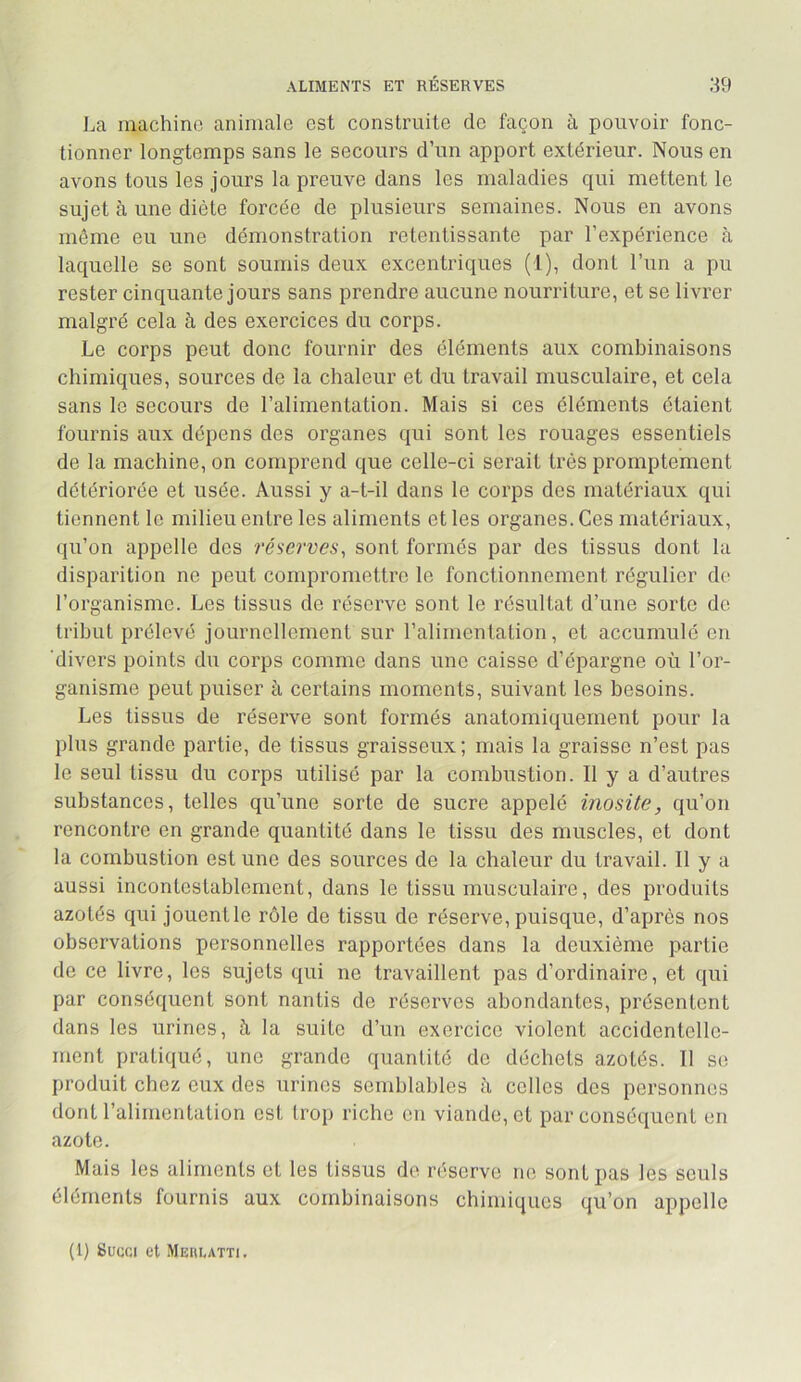 La machine animale est construite de façon à pouvoir fonc- tionner longtemps sans le secours d’un apport extérieur. Nous en avons tous les jours la preuve dans les maladies qui mettent le sujet à une diète forcée de plusieurs semaines. Nous en avons môme eu une démonstration retentissante par l’expérience à laquelle se sont soumis deux excentriques (1), dont l’un a pu rester cinquante jours sans prendre aucune nourriture, et se livrer malgré cela à des exercices du corps. Le corps peut donc fournir des éléments aux combinaisons chimiques, sources de la chaleur et du travail musculaire, et cela sans le secours de l’alimentation. Mais si ces éléments étaient fournis aux dépens des organes qui sont les rouages essentiels de la machine, on comprend que celle-ci serait très promptement détériorée et usée. Aussi y a-t-il dans le corps des matériaux qui tiennent le milieu entre les aliments et les organes. Ces matériaux, qu’on appelle des réserves, sont formés par des tissus dont la disparition ne peut compromettre le fonctionnement régulier de l’organisme. Les tissus de réserve sont le résultat d’une sorte de tribut prélevé journellement sur ralimentation, et accumulé en 'divers points du corps comme dans une caisse d’épargne où l’or- ganisme peut puiser à certains moments, suivant les besoins. Les tissus de réserve sont formés anatomiquement pour la plus grande partie, de tissus graisseux; mais la graisse n’est pas le seul tissu du corps utilisé par la combustion. 11 y a d’autres substances, telles qu’une sorte de sucre appelé inosite, qu’on rencontre en grande quantité dans le tissu des muscles, et dont la combustion est une des sources de la chaleur du travail. 11 y a aussi incontestablement, dans le tissu musculaire, des produits azotés qui jouentle rôle de tissu de réserve, puisque, d’après nos observations personnelles rapportées dans la deuxième partie de ce livre, les sujets qui ne travaillent pas d’ordinaire, et qui par conséquent sont nantis de réserves abondantes, présentent dans les urines, à la suite d’un exercice violent accidentelle- ment pratiqué, une grande quantité de déchets azotés. 11 se produit chez eux des urines semblables il celles des personnes dont ralimentation est trop riche en viande, et par conséquent en azote. Mais les aliments et les tissus do réserve ne sont pas les seuls éléments fournis aux combinaisons chimiques qu’on appelle (1) Succi et Mehlatti,