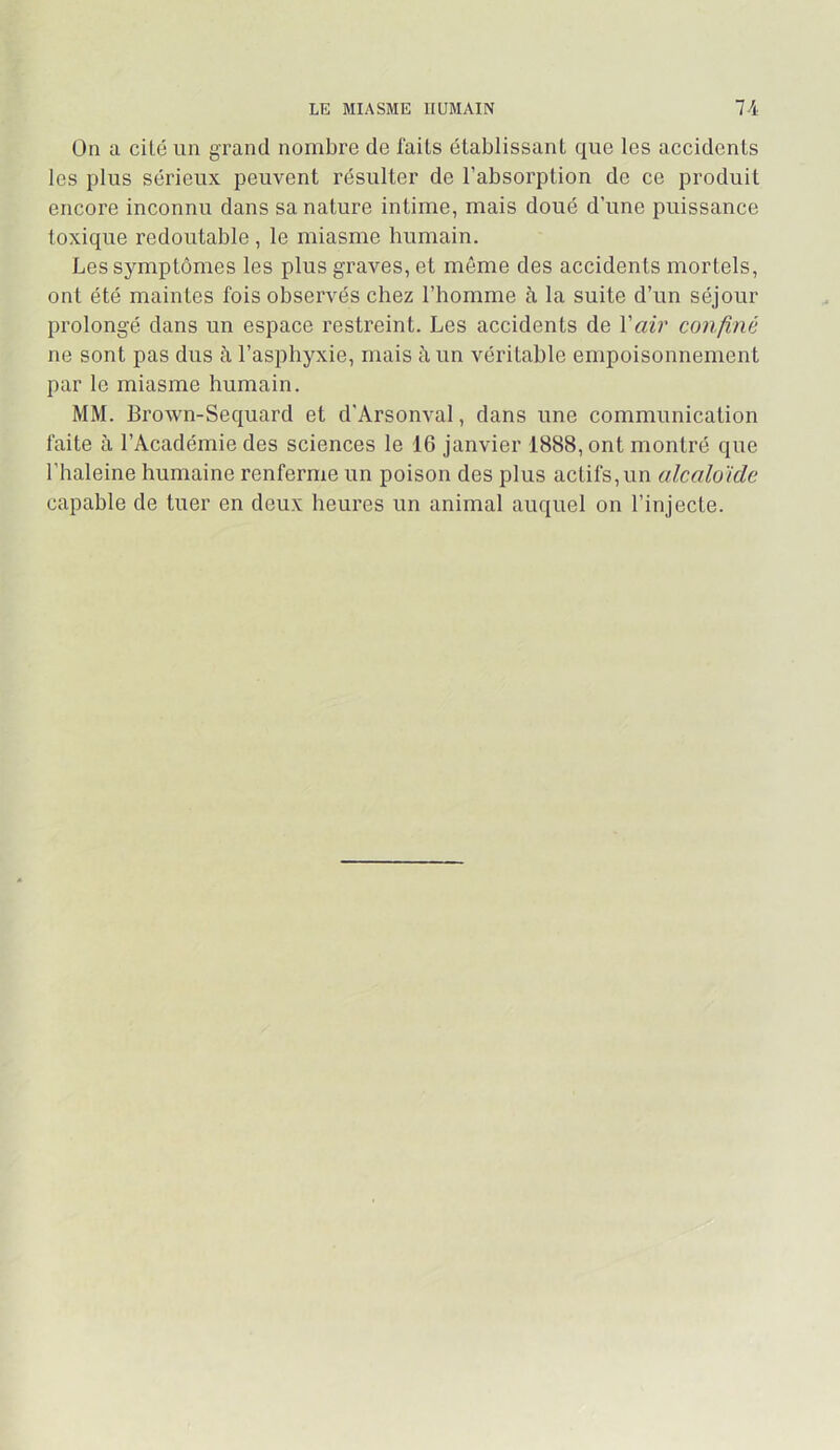 LE MIASME HUMAIN 74 On a cité un grand nombre de faits établissant que les accidents les plus sérieux peuvent résulter de l’absorption de ce produit encore inconnu dans sa nature intime, mais doué d’une puissance toxique redoutable, le miasme humain. Les sj^mptômes les plus graves, et même des accidents mortels, ont été maintes fois observés chez l’homme à la suite d’un séjour prolongé dans un espace restreint. Les accidents de Vair confiné ne sont pas dus à l’asphyxie, mais à un véritable empoisonnement par le miasme humain. MM. Brown-Sequard et d’Arsonval, dans une communication faite à l’Académie des sciences le 16 janvier 1888, ont montré que l’haleine humaine renferme un poison des plus actifs, un alcaloïde capable de tuer en deux heures un animal auquel on l’injecte.