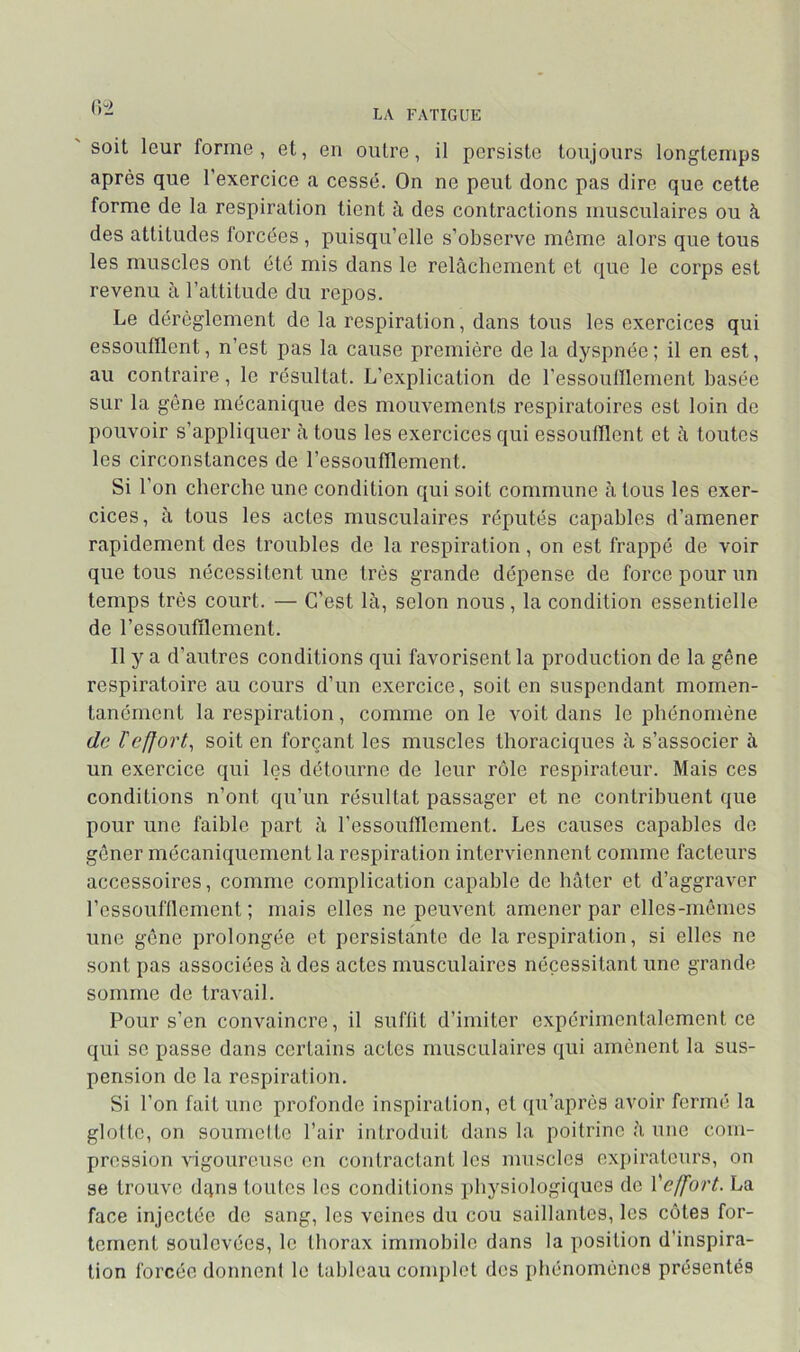 (V2 soit leur forme, et, en outre, il persiste toujours longtemps après que l’exercice a cessé. On ne peut donc pas dire que cette forme de la respiration tient à des contractions musculaires ou à des attitudes forcées , puisqu’elle s’observe même alors que tous les muscles ont été mis dans le relâchement et que le corps est revenu à l’attitude du repos. Le dérèglement de la respiration, dans tous les exercices qui essoufflent, n’est pas la cause première de la dyspnée ; il en est, au contraire, le résultat. L’explication de l’essoufflement basée sur la gène mécanique des mouvements respiratoires est loin de pouvoir s’appliquer à tous les exercices qui essoufflent et à toutes les circonstances de l’essoufflement. Si l’on cherche une condition qui soit commune h tous les exer- cices, à tous les actes musculaires réputés capables d’amener rapidement des troubles de la respiration, on est frappé de voir que tous nécessitent une très grande dépense de force pour un temps très court. — C’est là, selon nous, la condition essentielle de l’essoufflement. Il y a d’autres conditions qui favorisent la production de la gêne respiratoire au cours d’un exercice, soit en suspendant momen- tanément la respiration, comme on le voit dans le phénomène de l'effort^ soit en forçant les muscles thoraciques à s’associer à un exercice qui les détourne de leur rôle respirateur. Mais ces conditions n’ont qu’un résultat passager et ne contribuent que pour une faible part à l’essoufflement. Les causes capables de gêner mécaniquement la respiration interviennent comme facteurs accessoires, comme complication capable de hâter et d’aggraver l’essoufflement ; mais elles ne peuvent amener par elles-mêmes une gêne prolongée et persistante de la respiration, si elles ne sont pas associées à des actes musculaires nécessitant une grande somme de travail. Pour s’en convaincre, il suffit d’imiter expérimentalement ce qui se passe dans certains actes musculaires qui amènent la sus- pension de la respiration. Si l’on fait une profonde inspiration, et qu’après avoir formé la glofte, on soumefto l’air introduit dans la poitrine à une com- pression vigoureuse on contractant les muscles expiratours, on se trouve d4ns toutes les conditions physiologiques de Ÿeffort. La face injectée de sang, les veines du cou saillantes, les côtes for- tement soulevées, le thorax immobile dans la position d’inspira- tion forcée donnenf le tableau complet des phénomènes présentés