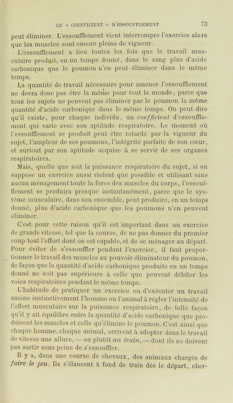 peut éliminer. L’essoufflement vient interrompre l’exercice alors que les muscles sont encore pleins de vigueur. L’essoufflement a lieu toutes les fois que le travail mus- culaire produit, en un temps donné, dans le sang plus d’acide carbonique que le poumon n’en peut éliminer dans le môme temps. La quantité de travail nécessaire pour amener l’essoufflement ne devra donc pas être la même pour tout le monde, parce que tous les sujets ne peuvent pas éliminer par le poumon la même quantité d’acide carbonique dans le môme temps. On peut dire qu’il existe, pour chaque individu, un coefficient d’essouffle- ment qui varie avec son aptitude respiratoire. Le moment où l’essoufflement se produit peut être retardé par la vigueur du sujet, l’ampleur de ses poumons, l’intégrité parfaite de son cœur, et surtout par son aptitude acquise à se servir de ses organes respiratoires. Mais, quelle que soit la puissance respiratoire du sujet, si on suppose un exercice aussi violent que possible et utilisant sans aucun ménagement toute la force des muscles du corps, l’essouf- flement se produira presque instantanément, parce que le sys- tème musculaire, dans son ensemble, peut produire, en un temps donné, plus d’acide carbonique que les poumons n’en peuvent éliminer. C’est pour cette raison qu’il est important dans un exercice de grande vitesse, tel que la course, de ne pas donner du premier coup tout l’effort dont on est capable, et de se ménager au départ. Pour éviter de s’essouffler pendant l’exercice, il faut propor- . tionner le travail des muscles au pouvoir éliminateur du poumon, de façon que la quantité d’acide carbonique produite en un temps donné ne soit pas supérieure à celle que peuvent débiter les voies respiratoires pendant le môme temps. L’habitude de pratiquer un exercice ou d’exécuter un travail amène instinctivement l’homme ou l’animal à régler l’intensité de l’effort musculaire sur la puissance respiratoire, de telle façon qu’il y ait équilibre entre la quantité d’acide carbonique que pro- duisent les muscles et celle qu’élimine le poumon. C’est ainsi que chaque homme, chaque animal, arrivent à adopter dans le travail de vitesse une allure, — ou plutôt un train,— dont ils ne doivent pas sortir sous peine de s’essouffler. Il y a, dans une course de chevaux, des animaux chargés de faire le jeu. Ils s’élancent à fond de train dés le départ, cher-