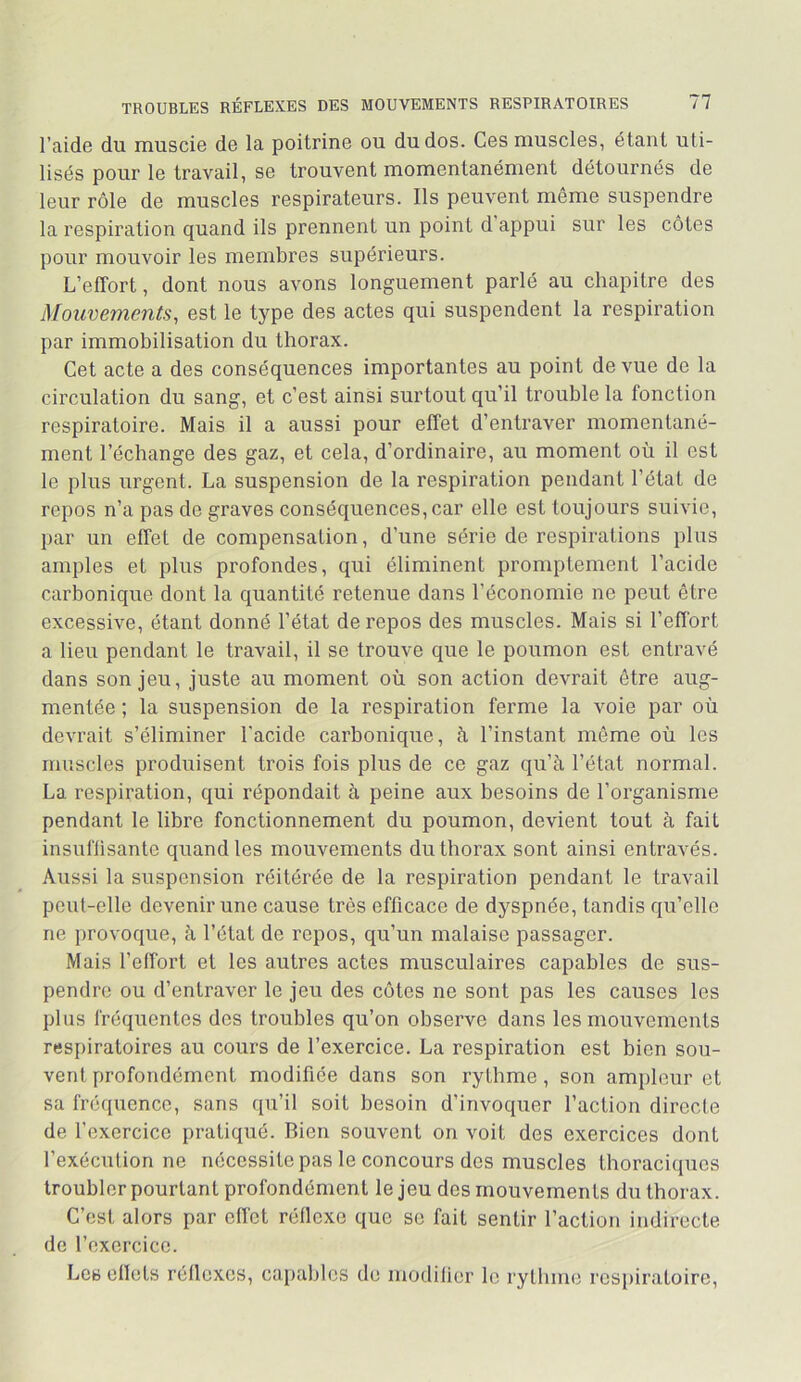 l’aide du muscie de la poitrine ou du dos. Ces muscles, étant uti- lisés pour le travail, se trouvent momentanément détournés de leur rôle de muscles respirateurs. Ils peuvent même suspendre la respiration quand ils prennent un point d’appui sur les côtes pour mouvoir les membres supérieurs. L’effort, dont nous avons longuement parlé au chapitre des Mouvements, est le type des actes qui suspendent la respiration par immobilisation du thorax. Cet acte a des conséquences importantes au point de vue de la circulation du sang, et c’est ainsi surtout qu’il trouble la fonction respiratoire. Mais il a aussi pour effet d’entraver momentané- ment l’échange des gaz, et cela, d’ordinaire, au moment où il est le plus urgent. La suspension de la respiration pendant l’état de repos n’a pas de graves conséquences, car elle est toujours suivie, par un effet de compensation, d’une série de respirations plus amples et plus profondes, qui éliminent promptement l’acide carbonique dont la quantité retenue dans l’économie ne peut être excessive, étant donné l’état de repos des muscles. Mais si l’effort a lieu pendant le travail, il se trouve que le poumon est entravé dans son jeu, juste au moment où son action devrait être aug- mentée ; la suspension de la respiration ferme la voie par où devrait s’éliminer l'acide carbonique, à l’instant même où les muscles produisent trois fois plus de ce gaz qu’à l’état normal. La respiration, qui répondait à peine aux besoins de l’organisme pendant le libre fonctionnement du poumon, devient tout à fait insuflisante quand les mouvements du thorax sont ainsi entravés. Aussi la suspension réitérée de la respiration pendant le travail peut-elle devenir une cause très efficace de dyspnée, tandis qu’elle ne provoque, à l’état de repos, qu’un malaise passager. Mais l’effort et les autres actes musculaires capables de sus- pendre ou d’entraver le jeu des côtes ne sont pas les causes les plus fréquentes des troubles qu’on observe dans les mouvements respiratoires au cours de l’exercice. La respiration est bien sou- vent profondément modifiée dans son rythme , son ampleur et sa fréquence, sans qu’il soit besoin d’invoquer l’action directe de l’exercice pratiqué. Bien souvent on voit des exercices dont l’exécution ne nécessite pas le concours des muscles thoraciques troubler pourtant profondément le jeu des mouvements du thorax. C’est alors par effet réflexe que se fait sentir l’action indirecte de l’exercice. Les cllets réflexes, capables de modilier le rythme respiratoire.