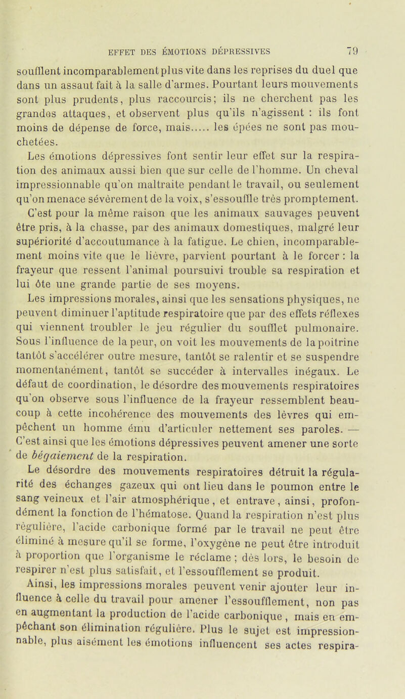 soufllenl incomparablement plus vite dans les reprises du duel que dans un assaut fait à la salle d’armes. Pourtant leurs mouvements sont plus prudents, plus raccourcis; ils ne cherchent pas les grandes attaques, et observent plus qu’ils n’agissent : ils font moins de dépense de force, mais les épées ne sont pas mou- chetées. Les émotions dépressives font sentir leur effet sur la respira- tion des animaux aussi bien que sur celle de l’homme. Un cheval impressionnable qu’on maltraite pendant le travail, ou seulement qu’on menace sévèrement de la voix, s’essouflle très promptement. C’est pour la môme raison que les animaux sauvages peuvent être pris, à la chasse, par des animaux domestiques, malgré leur supériorité d’accoutumance ii la fatigue. Le chien, incomparable- ment moins vile que le lièvre, parvient pourtant à le forcer ; la frayeur que ressent l’animal poursuivi trouble sa respiration et lui ôte une grande partie de ses moyens. Les impressions morales, ainsi que les sensations physiques, ne peuvent diminuer l’aptitude respiratoire que par des effets réflexes qui viennent troubler le jeu régulier du soulïlet pulmonaire. Sous l’influence de la peur, on voit les mouvements de la poitrine tantôt s’accélérer outre mesure, tantôt se ralentir et se suspendre momentanément, tantôt se succéder à intervalles inégaux. Le défaut de coordination, le désordre des mouvements respiratoires qu’on observe sous l’influence de la frayeur ressemblent beau- coup à cette incohérence des mouvements des lèvres qui em- pêchent un homme ému d’articuler nettement ses paroles. — C’est ainsi que les émotions dépressives peuvent amener une sorte ' de bégaiement de la respiration. Le désordre des mouvements respiratoires détruit la régula- rité des échanges gazeux qui ont lieu dans le poumon entre le sang veineux et l’air atmosphérique, et entrave, ainsi, profon- dément la fonction de l’hématose. Quand la respiration n’est plus régulière, l’acide carbonique formé par le travail ne peut être éliminé à mesure qu’il se forme, l’oxygène ne peut être introduit il proportion que l’organisme le réclame ; dés lors, le besoin de respirer n’est plus satisfait, et l’essoufflement se produit. Ainsi, les impressions morales peuvent venir ajouter leur in- fluence à celle du travail pour amener l'essoufflement, non pas en augmentant la production de l’acide carbonique , mais en em- pêchant son élimination régulière. Plus le sujet est impression- nable, plus aisément les émotions influencent ses actes respira-