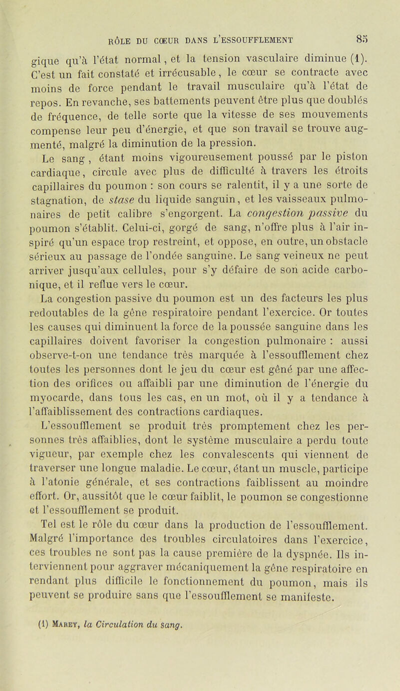 gique qu’à l’état normal, et la tension vasculaire diminue (1). C’est un fait constaté et irrécusable, le cœur se contracte avec moins de force pendant le travail musculaire qu’à l’état de repos. En revanche, ses battements peuvent être plus que doublés de fréquence, de telle sorte que la vitesse de ses mouvements compense leur peu d’énergie, et que son travail se trouve aug- menté, malgré la diminution de la pression. Le sang , étant moins vigoureusement poussé par le piston cardiaque, circule avec plus de difficulté à travers les étroits capillaires du poumon : son cours se ralentit, il y a une sorte de stagnation, de stase du liquide sanguin, et les vaisseaux pulmo- naires de petit calibre s’engorgent. La congestion passive du poumon s’établit. Celui-ci, gorgé de sang, n’offre plus à l’air in- spiré qu’un espace trop restreint, et oppose, en outre, un obstacle sérieux au passage de Fondée sanguine. Le sang veineux ne peut arriver jusqu’aux cellules, pour s’y défaire de son acide carbo- nique, et il reflue vers le cœur. La congestion passive du poumon est un des facteurs les plus redoutables de la gêne respiratoire pendant l’exercice. Or toutes les causes qui diminuent la force de la poussée sanguine dans les capillaires doivent favoriser la congestion pulmonaire ; aussi observe-t-on une tendance très marquée à l’essoufflement chez toutes les personnes dont le jeu du cœur est gêné par une affec- tion des orifices ou affaibli par une diminution de l’énergie du myocarde, dans tous les cas, en un mot, où il y a tendance à l’affaiblissement des contractions cardiaques. L’essoufflement se produit très promptement chez les per- sonnes très affaiblies, dont le système musculaire a perdu toute vigueur, par exemple chez les convalescents qui viennent de traverser une longue maladie. Le cœur, étant un muscle, participe à l’atonie générale, et ses contractions faiblissent au moindre effort. Or, aussitôt que le cœur faiblit, le poumon se congestionne et l’essoufflement se produit. Tel est le rôle du cœur dans la production de l’essoufflement. Malgré l’importance des troubles circulatoires dans l’exercice, ces troubles ne sont pas la cause première de la dyspnée. Ils in- terviennent pour aggraver mécaniquement la gêne respiratoire en rendant plus difficile le fonctionnement du poumon, mais ils peuvent se produire sans que l’essoufflement se manifeste. (1) Marey, la Circulation du sang.