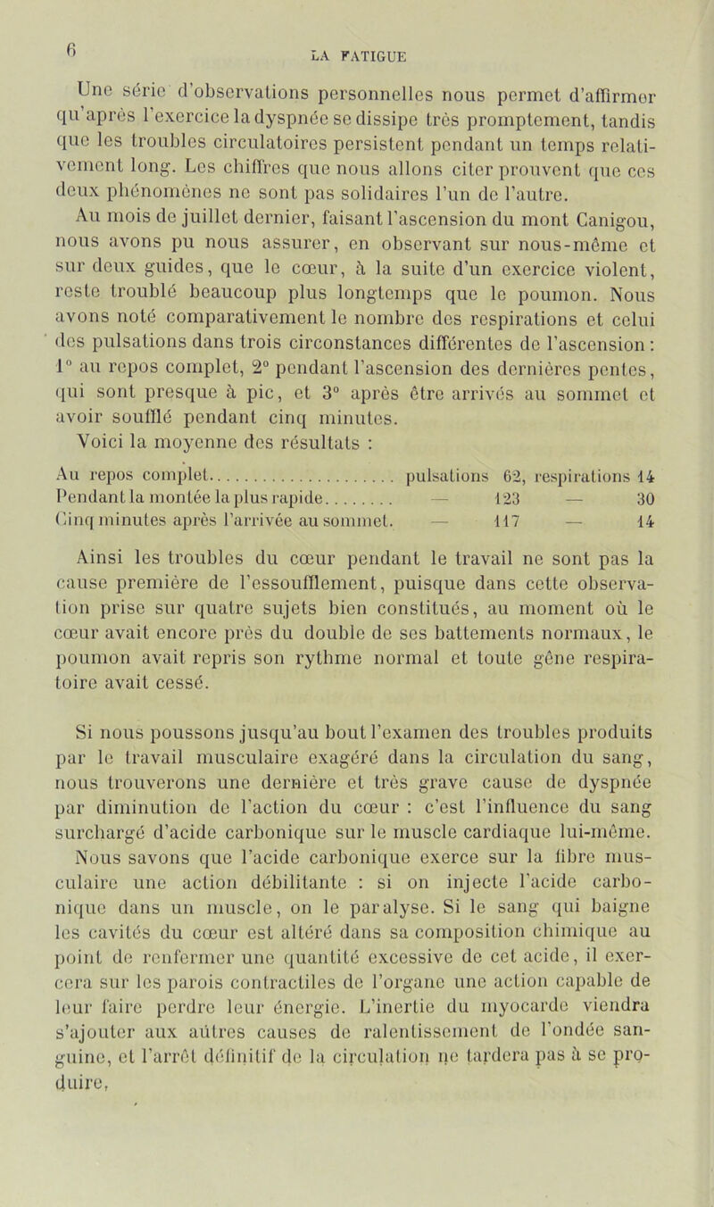 6 LA FATIGUE Une série d’observations personnelles nous permet d’affirmer qu après l’exercice la dyspnée se dissipe très promptement, tandis que les troubles circulatoires persistent pendant un temps relati- vement long. Los chitï'res que nous allons citer prouvent que ces doux phénomènes no sont pas solidaires l’un do l’autre. Au mois de juillet dernier, faisant l’ascension du mont Canigou, nous avons pu nous assurer, en observant sur nous-même et sur deux guides, que le cœur, à la suite d’un exercice violent, reste troublé beaucoup plus longtemps que le poumon. Nous avons noté comparativement le nombre dos respirations et celui dos pulsations dans trois circonstances différentes de l’ascension: 1“ au repos complet, pondant l’ascension des dernières pentes, (|ui sont presque à pic, et 3“ après être arrivés au sommet et avoir souillé pendant cinq minutes. Voici la moyenne des résultats : .Au repos complet pulsations 62, respirations 14 Pendant la montée la plus l'apide — 123 — 30 Uinq minutes après l’arrivée au sommet. — 117 — 14 Ainsi les troubles du cœur pendant le travail ne sont pas la cause première de l’essoufflement, puisque dans cette observa- tion prise sur quatre sujets bien constitués, au moment où le cœur avait encore près du double de ses battements normaux, le poumon avait repris son rythme normal et toute gène respira- toire avait cessé. Si nous poussons jusqu’au bout l’examen des troubles produits par le travail musculaire exagéré dans la circulation du sang, nous trouverons une dernière et très grave cause de dyspnée par diminution de l’action du cœur : c’est l’influence du sang surchargé d’acide carbonique sur le muscle cardiaque lui-même. Nous savons que l’acide carbonique exerce sur la libre mus- culaire une action débilitante : si on injecte l’acide carbo- ni(iue dans un muscle, on le paralyse. Si le sang qui baigne les cavités du cœur est altéré dans sa composition chimique au point de renfermer une quantité excessive de cet acide, il exer- cera sur les parois contractiles de l’organe une action capable de bîur faire perdre leur énergie. L’inertie du myocarde viendra s’ajouter aux aütres causes de ralentissement de l’ondée san- guine, et l’arrêt définitif de la circulation ne tardera pas üi se pro- duire,