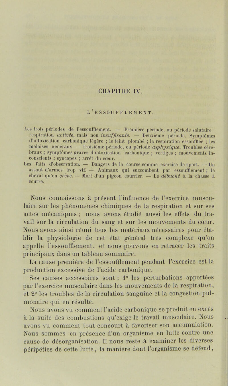 CHAPITRE IV. l’essoufflement. Los trois périodes de l’essoufflement. — Première période, ou période salutaire respiration activée, mais non insuffisante. — Deuxième période. Symptômes d’intoxication carbonique légère ; le teint plombé ; la respiration essoufflée ; les malaises généraux. — Ti'oisième période, ou période asphyxique. Troubles céré- braux ; symptômes graves d’intoxication carbonique ; vertiges ; mouvements in- conscients ; syncopes ; arrêt du cœur. Les faits d’observation. — Dangers de la course comme exercice de sport. — Un assaut d’armes trop vif. — Animaux qui succombent par essoufflement ; le cheval qu’on crève. — Mort d’un pigeon courrier. — Le débuché à la chasse cà courre. Nous connaissons à présent l’influence de l’exercice muscu- laire sur les phénomènes chimiques de la respiration et sur ses actes mécaniques ; nous avons étudié aussi les effets du tra- vail sur la circulation du sang et sur les mouvements du cœur. Nous avons ainsi réuni tous les matériaux nécessaires pour éta- blir la physiologie de cet état général très complexe qu’on appelle l’essoufflement, et nous pouvons on retracer les traits principaux dans un tableau sommaire. La cause première de l’essoufflement pendant l’exercice est la production excessive de l’acide carbonique. Ses causes accessoires sont : 1“ les perturbations apportées par l’exercice musculaire dans les mouvements de la respiration, et 2“ les troubles de la circulation sanguine et la congestion pul- monaire qui en résulte. Nous avons vu comment l’acide carbonique se produit en excès à la suite des combustions qu’exige le travail musculaire. Nous avons vu comment tout concourt à favoriser son accumulation. Nous sommes en présence d’un organisme en lutte contre une cause de désorganisation. Il nous reste à examiner les diverses péripéties de cette lutte, la manière dont l’organisme se défend,