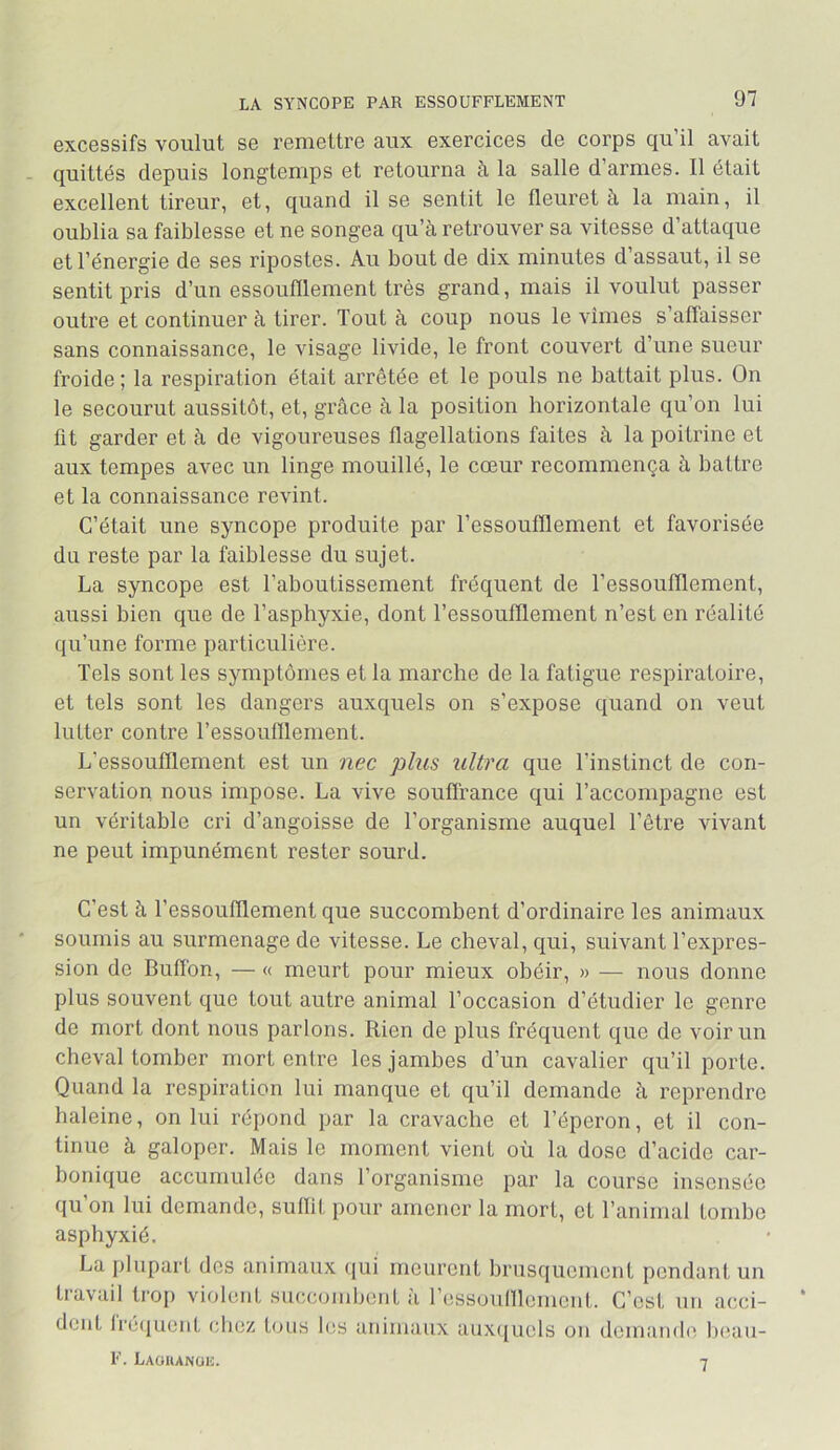 LA SYNCOPE PAR ESSOUFFLEMENT excessifs voulut se reiuettre aux exercices de corps qu il avait quittés depuis longtemps et retourna à la salle d’armes. Il était excellent tireur, et, quand il se sentit le fleuret à la main, il oublia sa faiblesse et ne songea qu’à retrouver sa vitesse d attaque et l’énergie de ses ripostes. Au bout de dix minutes d’assaut, il se sentit pris d’un essoufflement très grand, mais il voulut passer outre et continuer à tirer. Tout à coup nous le vîmes s’affaisser sans connaissance, le visage livide, le front couvert d’une sueur froide ; la respiration était arrêtée et le pouls ne battait plus. On le secourut aussitôt, et, giAce à la position horizontale qu’on lui fit garder et à de vigoureuses flagellations faites à la poitrine et aux tempes avec un linge mouillé, le cœur recommença à battre et la connaissance revint. C’était une syncope produite par l’essoufflement et favorisée du reste par la faiblesse du sujet. La syncope est l’aboutissement fréquent de l’essoufflement, aussi bien que de l’asphyxie, dont l’essoufflement n’est en réalité qu’une forme particulière. Tels sont les symptômes et la marche de la fatigue respiratoire, et tels sont les dangers auxquels on s’expose quand on veut lutter contre l’essoufflement. L’essoufflement est un nec plus ultra que l’instinct de con- servation nous impose. La vive souffrance qui l’accompagne est un véritable cri d’angoisse de l’organisme auquel l’être vivant ne peut impunément rester sourd. C’est à l’essoufflement que succombent d’ordinaire les animaux soumis au surmenage de vitesse. Le cheval, qui, suivant l’expres- sion de Buflbn, — « meurt pour mieux obéir, » — nous donne plus souvent que tout autre animal l’occasion d’étudier le genre de mort dont nous parlons. Rien de plus fréquent que de voir un cheval tomber mort entre les jambes d’un cavalier qu’il porte. Quand la respiration lui manque et qu’il demande à reprendre haleine, on lui répond par la cravache et l’éperon, et il con- tinue à galoper. Mais le moment vient où la dose d’acide car- bonique accumulée dans l’organisme par la course insensée qu on lui demande, sullit pour amener la mort, et l’animal tombe asphyxié. La plupart des animaux ({ui meurent brusquement pendant un travail trop violent succombent à l’essoufflement. C’est un acci- dent lré(juent clicz tous les animaux aux(}ucls on demande lu^au- F. Laoiianuh. 7