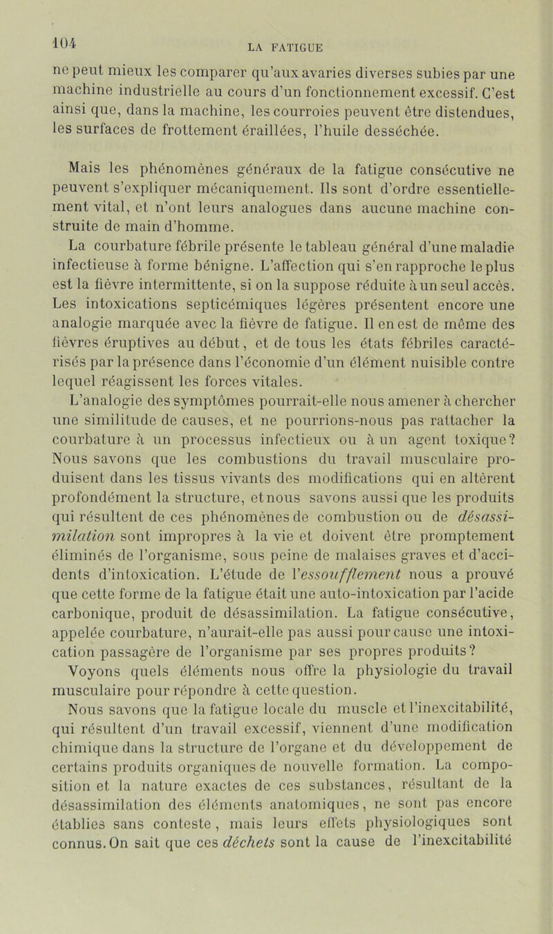 1Ü4 LA FATIGUE ne peut mieux les comparer qu’aux avaries diverses subies par une machine industrielle au cours d’un fonctionnement excessif. C’est ainsi que, dans la machine, les courroies peuvent être distendues, les surfaces de frottement éraillées, l’huile desséchée. Mais les phénomènes généraux de la fatigue consécutive ne peuvent s’expliquer mécaniquement. Ils sont d’ordre essentielle- ment vital, et n’ont leurs analogues dans aucune machine con- struite de main d’homme. La courhature fébrile présente le tableau général d’une maladie infectieuse à forme bénigne. L’affection qui s’en rapproche le plus est la fièvre intermittente, si on la suppose réduite à un seul accès. Les intoxications septicémiques légères présentent encore une analogie marquée avec la fièvre de fatigue. Il en est de môme des fièvres éruptives au début, et de tous les états fébriles caracté- risés par la présence dans l’économie d’un élément nuisible contre lequel réagissent les forces vitales. L’analogie des symptômes pourrait-elle nous amener à chercher une similitude de causes, et ne pourrions-nous pas rattacher la courhature à un processus infectieux ou à un agent toxique? Nous savons que les combustions du travail musculaire pro- duisent dans les tissus vivants des modifications qui en altèrent profondément la structure, et nous savons aussi que les produits qui résultent de ces phénomènes de combustion ou de désassi- milation sont impropres à la vie et doivent être promptement éliminés de l’organisme, sous peine de malaises graves et d’acci- dents d’intoxication. L’étude de Vessoufflement nous a prouvé que cette forme de la fatigue était une auto-intoxication par l’acide carbonique, produit de désassimilation. La fatigue consécutive, appelée courhature, n’aurait-elle pas aussi pour cause une intoxi- cation passagère de l’organisme par ses propres produits? Voyons quels éléments nous offre la physiologie du travail musculaire pour répondre à cette question. Nous savons que la fatigue locale du muscle et l’inexcitabilité, qui résultent d’un travail excessif, viennent d’une modification chimique dans la structure de l’organe et du développement de certains produits organiques de nouvelle formation. La compo- sition et la nature exactes de ces substances, résultant de la désassimilation des éléments anatomiques, ne sont pas encore établies sans conteste, mais leurs etléts physiologiques sont connus. On sait que ce?, déchets sont la cause de l’inexcitabilité