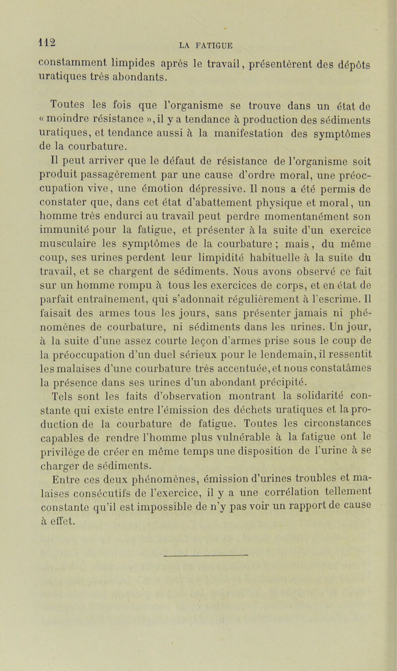 constamment limpides après le travail, présentèrent des dépôts uratiques très abondants. Toutes les fois que l’organisme se trouve dans un état de « moindre résistance »,il y a tendance à production des sédiments uratiques, et tendance aussi à la manifestation des symptômes de la courbature. Il peut arriver que le défaut de résistance de l’organisme soit produit passagèrement par une cause d’ordre moral, une préoc- cupation vive, une émotion dépressive. Il nous a été permis de constater que, dans cet état d’abattement physique et moral, un homme très endurci au travail peut perdre momentanément son immunité pour la fatigue, et présenter à la suite d’un exercice musculaire les symptômes de la courbature ; mais, du même coup, ses urines perdent leur limpidité habituelle à la suite du travail, et se chargent de sédiments. Nous avons observé ce fait sur un homme rompu à tous les exercices de corps, et en état de parfait entraînement, qui s’adonnait régulièrement à l'escrime. Il faisait des armes tous les jours, sans présenter jamais ni phé- nomènes de courbature, ni sédiments dans les urines. Un jour, à la suite d’une assez courte leçon d’armes prise sous le coup de la préoccupation d’un duel sérieux pour le lendemain, il ressentit les malaises d’une courbature très accentuée, et nous constatâmes la présence dans ses urines d’un abondant précipité. Tels sont les faits d’observation montrant la solidarité con- stante qui existe entre l’émission des déchets uratiques et la pro- duction de la courbature de fatigue. Toutes les circonstances capables de rendre l’homme plus vulnérable à la fatigue ont le privilège de créer en meme temps une disposition de l’urine à se charger de sédiments. Entre ces deux phénomènes, émission d’urines troubles et ma- laises consécutifs de l’exercice, il y a une corrélation tellement constante qu’il est impossible de n’y pas voir un rapport de cause à effet.