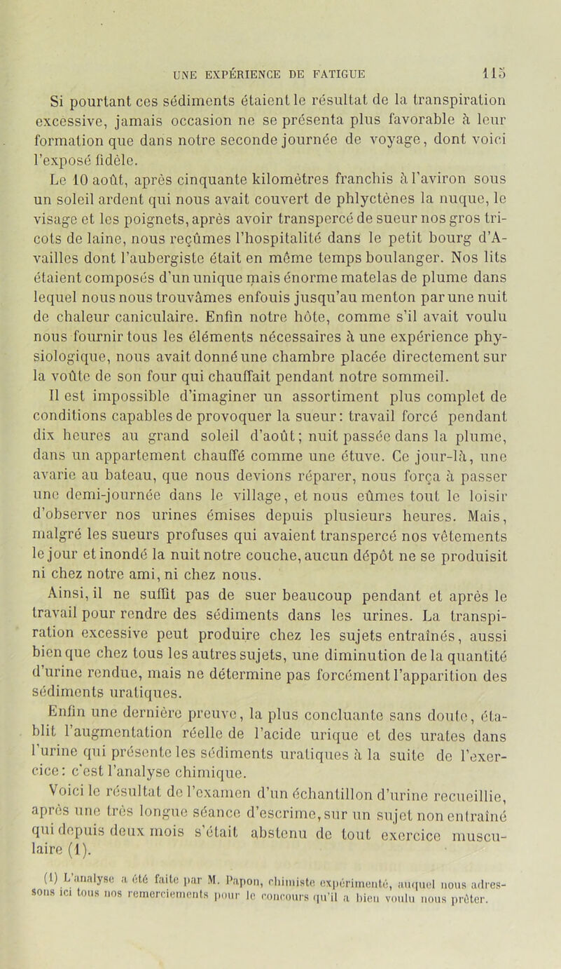 UNE EXPÉRIENCE DE FATIGUE llo Si pourtant ces sédiments étaient le résultat de la transpiration excessive, jamais occasion ne se présenta plus favorable à leur formation que dans notre seconde journée de voyage, dont voici l’exposé fidèle. Le 10 août, après cinquante kilomètres franchis à l'aviron sous un soleil ardent qui nous avait couvert de phlyctènes la nuque, le visage et les poignets, après avoir transpercé de sueur nos gros tri- cots de laine, nous reçûmes l’hospitalité dans le petit bourg d’A- vailles dont l’aubergiste était en meme temps boulanger. Nos lits étaient composés d’un unique mais énorme matelas de plume dans lequel nous nous trouvâmes enfouis jusqu’au menton par une nuit de chaleur caniculaire. Enfin notre bote, comme s’il avait voulu nous fournir tous les éléments nécessaires à une expérience phy- siologique, nous avait donné une chambre placée directement sur la voûte de son four qui chauffait pendant notre sommeil. Il est impossible d’imaginer un assortiment plus complet de conditions capables de provoquer la sueur: travail forcé pendant dix heures au grand soleil d’août ; nuit passée dans la plume, dans un appartement chauffé comme une étuve. Ce jour-lâ, une avarie au bateau, que nous devions réparer, nous força à passer une demi-journée dans le village, et nous eûmes tout le loisir d’observer nos urines émises depuis plusieurs heures. Mais, malgré les sueurs profuses qui avaient transpercé nos vêtements le jour et inondé la nuit notre couche, aucun dépôt ne se produisit ni chez notre ami, ni chez nous. Ainsi, il ne suffit pas de suer beaucoup pendant et après le travail pour rendre des sédiments dans les urines. La transpi- ration excessive peut produire chez les sujets entraînés, aussi bien que chez tous les autres sujets, une diminution delà quantité d’urine rendue, mais ne détermine pas forcément l’apparition des sédiments uratiques. Enfin une dernière preuve, la plus concluante sans doulo, éta- blit l’augmentation réelle de l’acide urique et des urates dans rurine qui présente les sédiments uraliques à la suite de l’exer- cice: c’est l’analyse chimique. Voici le résultat de 1 examen d’un échantillon d’urine recueillie, après une très longue séance d’escrime, sur un sujet non entraîné qui depuis deux mois s était abstenu de tout exercice muscu- laire (1). (1) L’iiimlys(3 ;i sons ici tous nos oté fiiitü par .M. l'apon, rliiniistc expôrinienlé, aiupiol nous adres- rernercienionls jionr le concours (pi’il a bien voulu nous prûter.