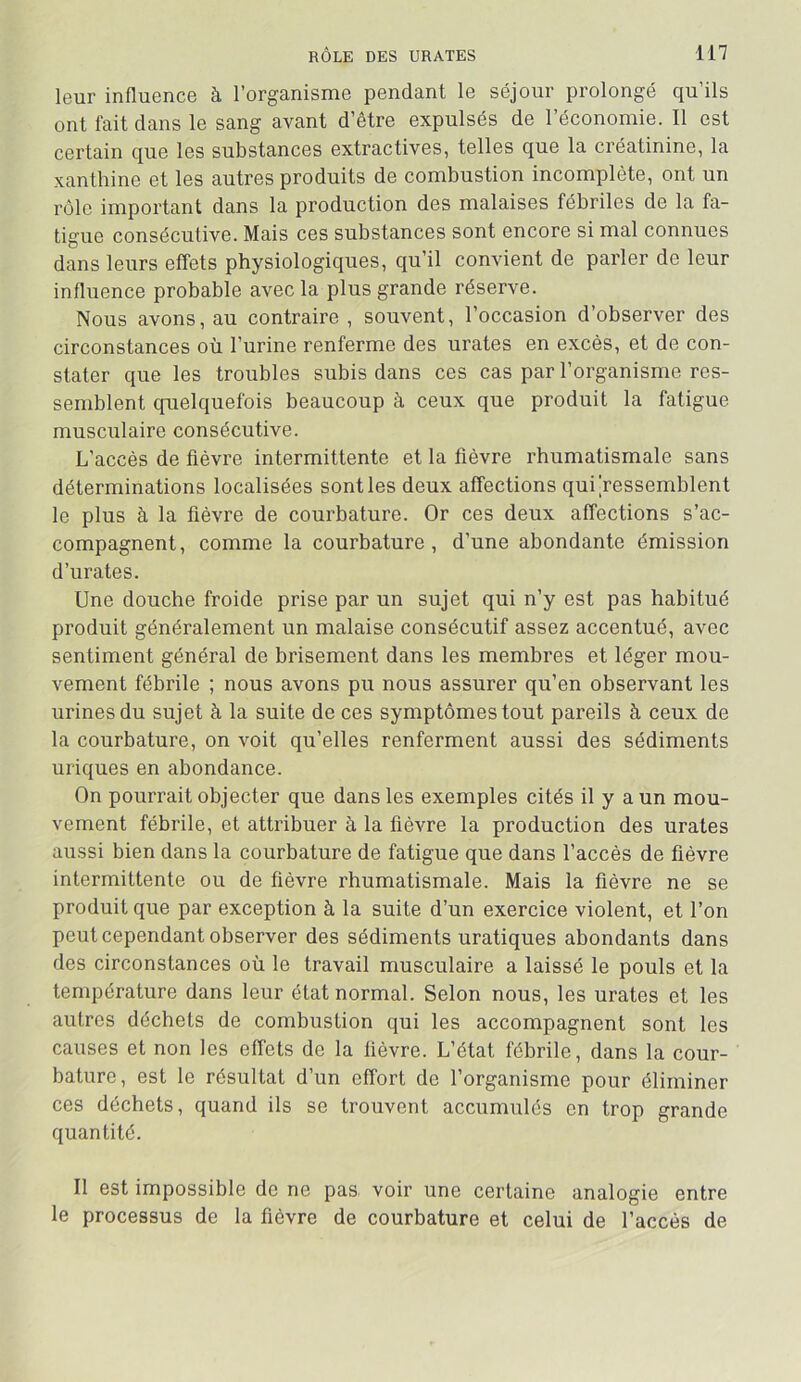 leur influence à l’organisme pendant le séjour prolongé qu’ils ont fait dans le sang avant d’être expulsés de l’économie. Il est certain que les substances extractives, telles que la créatinine, la xanthine et les autres produits de combustion incomplète, ont un rôle important dans la production des malaises fébriles de la fa- tigue consécutive. Mais ces substances sont encore si mal connues dans leurs effets physiologiques, qu’il convient de parler de leur influence probable avec la plus grande réserve. Nous avons, au contraire , souvent, l’occasion d’observer des circonstances où l’urine renferme des urates en excès, et de con- stater que les troubles subis dans ces cas par l’organisme res- semblent quelquefois beaucoup à ceux que produit la fatigue musculaire consécutive. L’accès de fièvre intermittente et la fièvre rhumatismale sans déterminations localisées sont les deux affections qui‘ressemblent le plus à la fièvre de courbature. Or ces deux affections s’ac- compagnent, comme la courbature, d’une abondante émission d’urates. Une douche froide prise par un sujet qui n’y est pas habitué produit généralement un malaise consécutif assez accentué, avec sentiment général de brisement dans les membres et léger mou- vement fébrile ; nous avons pu nous assurer qu’en observant les urines du sujet à la suite de ces symptômes tout pareils à ceux de la courbature, on voit qu’elles renferment aussi des sédiments uriques en abondance. On pourrait objecter que dans les exemples cités il y a un mou- vement fébrile, et attribuer à la fièvre la production des urates aussi bien dans la courbature de fatigue que dans l’accès de fièvre intermittente ou de fièvre rhumatismale. Mais la fièvre ne se produit que par exception à la suite d’un exercice violent, et l’on peut cependant observer des sédiments uratiques abondants dans des circonstances où le travail musculaire a laissé le pouls et la température dans leur état normal. Selon nous, les urates et les autres déchets de combustion qui les accompagnent sont les causes et non les effets de la fièvre. L’état fébrile, dans la cour- bature, est le résultat d’un effort de l’organisme pour éliminer ces déchets, quand ils se trouvent accumulés en trop grande quantité. Il est impossible de ne pas, voir une certaine analogie entre le processus de la fièvre de courbature et celui de l’accès de