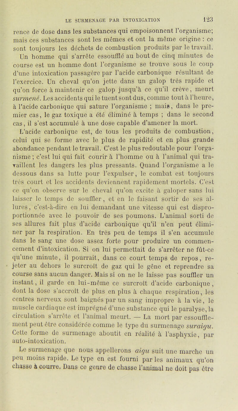 rence de dose dans les substances qui empoisonnent l’organisme; mais ces substances sont les mêmes et ont la même origine ; ce sont toujours les déchets de combustion produits par le travail. Un homme qui s’arrête essoufflé au bout de cinq minutes de course est un homme dont l’organisme se trouve sous le coup d’une intoxication passagère par l’acide carbonique résultant de l’exercice. Un cheval qu’on jette dans un galop très rapide et qu’on force à maintenir ce galop jusqu’à ce qu’il crève, meurt surmené. Les accidents qui le tuent sont dus, comme tout à l’heure, à l’acide carbonique qui sature l’organisme ; mais, dans le pre- mier cas, le gaz toxique a été éliminé à temps ; dans le second cas, il s’est accumulé à une dose capable d’amener la mort. L’acide carbonique est, de tous les produits de combustion, celui qui se forme avec le plus do rapidité et en plus grande abondance pendant le travail. C’est le plus redoutable pour l’orga- nisme ; c’est lui qui fait courir à l’homme ou à l’animal qui tra- vaillent les dangers les plus pressants. Quand l’organisme a le dessous dans sa lutte pour l’expulser, le combat est toujours très court et les accidents deviennent rapidement mortels. C’est ce qu’on observe sur le cheval qu’on excite à galoper sans lui laisser le temps de souffler, et en le faisant sortir do ses al- lures , c’est-à-dire en lui demandant une vitesse qui est dispro- portionnée avec le pouvoir de ses poumons. L’animal sorti de ses allures fait plus d’acide carbonique qu’il n’en peut élimi- ner par la respiration. En très peu de temps il s’en accumule dans le sang une dose assez forte pour produire un commen- cement d’intoxication. Si on lui permettait de s’arrêter ne fût-ce qu’une minute, il pourrait, dans ce court temps de repos, re- jeter au dehors le surcroît de gaz qui le gêne et reprendre sa course sans aucun danger. Mais si on ne le laisse pas souffler un instant, il garde en lui-même ce surcroît d’acide carbonique, dont la dose s’accroît de plus en plus à chaque respiration, les contres nerveux sont baignés par un sang impropre à la vie, le muscle cardiaque est imprégné d’une substance qui le paralyse, la circulation s’arrête et l’animal meurt. — La mort par essouffle- ment peut être considérée comme le type du surmenage suraigu. Cette forme de surmenage aboutit en réalité à l’asphyxie, par auto-intoxication. Le surmenage que nous appellerons aigu suit une marche un peu moins rapide. Le type en est fourni par les animaux qu’on chasse à courre. Dans ce genre de chasse l’animal ne doit pas être