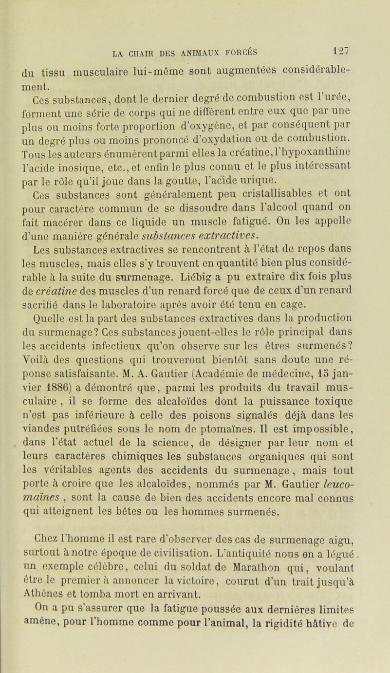 LA CHAIR DES ANIMAUX FORCÉS 1^7 du tissu musculaire lui-même sont augmentées considérable- ment. Ces substances, dont le dernier degré de combustion est l’urée, forment une série de corps qui ne diffèrent entre eux que par une plus ou moins forte proportion d’oxygène, et par conséquent par un degré plus ou moins prononcé d’oxydation ou de combustion. Tous les auteurs énumèrent parmi elles la créatine, l’hypoxanthine l’acide inosique, etc., et enfin le plus connu et le plus intéressant par le rôle qu’il joue dans la goutte, l’acide urique. Ces substances sont généralement peu cristallisables et ont pour caractère commun de se dissoudre dans l’alcool quand on fait macérer dans ce liquide un muscle fatigué. On les appelle d’une manière générale substances extractives. Les substances extractives se rencontrent à l’état de repos dans les muscles, mais elles s’y trouvent en quantité bien plus considé- rable à la suite du surmenage. Liébig a pu extraire dix fois plus de créatine des muscles d’un renard forcé que de ceux d’un renard sacrifié dans le laboratoire après avoir été tenu en cage. Quelle est la part des substances extractives dans la production du surmenage? Ces substances jouent-elles le rôle principal dans les accidents infectieux qu’on observe sur les êtres surmenés ? Voilà des questions qui trouveront bientôt sans doute une ré- ponse satisfaisante. M. A. Gautier (Académie de médecine, la jan- vier 1886) a démontré que, parmi les produits du travail mus- culaire , il se forme des alcaloïdes dont la puissance toxique n’est pas inférieure à celle des poisons signalés déjà dans les viandes putréfiées sous le nom do ptomaïnes. Il est impossible, dans l’état actuel de la science, de désigner parleur nom et leurs caractères chimiques les substances organiques qui sont les véritables agents des accidents du surmenage, mais tout porte à croire que les alcaloïdes, nommés par M. Gautier leuco- maïnes , sont la cause de bien des accidents encore mal connus qui atteignent les bêtes ou les hommes surmenés. Chez l’homme il est rare d’observer des cas de surmenage aigu, surtout à notre époque de civilisation. L’antiquité nous en a légué . un exemple célèbre, celui du soldat de Marathon qui, voulant être le premier à annoncer la victoire, courut d’un trait jusqu’à Athènes et tomba mort en arrivant. On a pu s’assurer que la fatigue poussée aux dernières limites amène, pour l’homme comme pour l’animal, la rigidité hâtive de