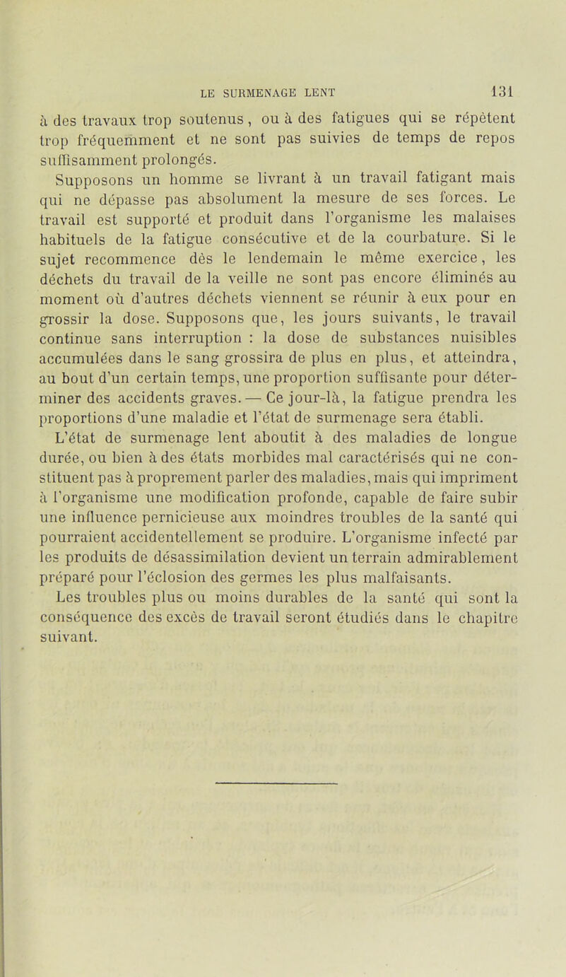 à des travaux trop soutenus, ou à des fatigues qui se répètent trop fréquemment et ne sont pas suivies de temps de repos suirisamment prolongés. Supposons un homme se livrant à un travail fatigant mais qui ne dépasse pas absolument la mesure de ses forces. Le travail est suppoi’té et produit dans l’organisme les malaises habituels de la fatigue consécutive et de la courbature. Si le sujet recommence dès le lendemain le même exercice, les déchets du travail de la veille ne sont pas encore éliminés au moment où d’autres déchets viennent se réunir à eux pour en grossir la dose. Supposons que, les jours suivants, le travail continue sans interruption : la dose de substances nuisibles accumulées dans le sang grossira de plus en plus, et atteindra, au bout d’un certain temps, une proportion suffisante pour déter- miner des accidents graves. — Ce jour-là, la fatigue prendra les proportions d’une maladie et l’état de surmenage sera établi. L’état de surmenage lent aboutit à des maladies de longue durée, ou bien à des états morbides mal caractérisés qui ne con- stituent pas à proprement parler des maladies, mais qui impriment à l’organisme une modification profonde, capable de faire subir une influence pernicieuse aux moindres troubles de la santé qui pourraient accidentellement se produire. L’organisme infecté par les produits de désassimilation devient un terrain admirablement préparé pour l’éclosion des germes les plus malfaisants. Les troubles plus ou moins durables de la santé qui sont la conséquence des excès de travail seront étudiés dans le chapitre suivant.