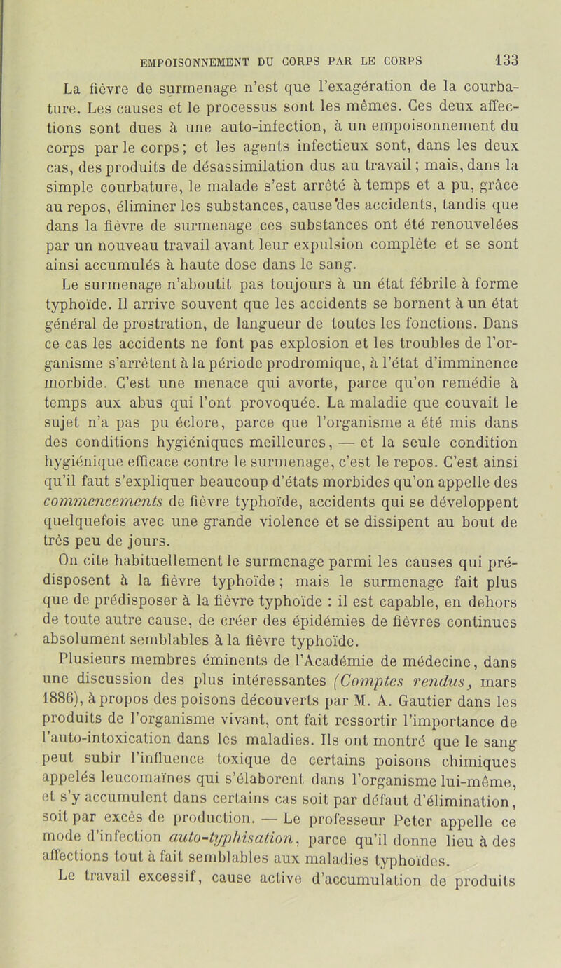 La fièvre de surmenage n’est que l’exagération de la courba- ture. Les causes et le processus sont les mêmes. Ces deux affec- tions sont dues à une auto-inlection, à un empoisonnement du corps par le corps ; et les agents infectieux sont, dans les deux cas, des produits de désassimilation dus au travail ; mais, dans la simple courbature, le malade s’est arrêté à temps et a pu, grâce au repos, éliminer les substances, cause'des accidents, tandis que dans la lièvre de surmenage pes substances ont été renouvelées par un nouveau travail avant leur expulsion complète et se sont ainsi accumulés à haute dose dans le sang. Le surmenage n’aboutit pas toujours à un état fébrile à forme typhoïde. 11 arrive souvent que les accidents se bornent à un état général de prostration, de langueur de toutes les fonctions. Dans ce cas les accidents ne font pas explosion et les troubles de l’or- ganisme s’arrêtent à la période prodromique, à l’état d’imminence morbide. C’est une menace qui avorte, parce qu’on remédie à temps aux abus qui l’ont provoquée. La maladie que couvait le sujet n’a pas pu éclore, parce que l’organisme a été mis dans des conditions hygiéniques meilleures, — et la seule condition hygiénique efficace contre le surmenage, c’est le repos. C’est ainsi qu’il faut s’expliquer beaucoup d’états morbides qu’on appelle des commencements de fièvre typhoïde, accidents qui se développent quelquefois avec une grande violence et se dissipent au bout de très peu de jours. On cite habituellement le surmenage parmi les causes qui pré- disposent à la fièvre typhoïde ; mais le surmenage fait plus que de prédisposer à la fièvre typhoïde : il est capable, en dehors de toute autre cause, de créer des épidémies de fièvres continues absolument semblables à la lièvre typhoïde. Plusieurs membres éminents de l’Académie de médecine, dans une discussion des plus intéressantes (Comptes rendus, mars 1886), à propos des poisons découverts par M. A. Gautier dans les produits de l’organisme vivant, ont fait ressortir l’importance de l’auto-intoxication dans les maladies. Ils ont montré que le sang peut subir l’influence toxique de certains poisons chimiques appelés leucomaïnes qui s’élaborent dans l’organisme lui-même, et s y accumulent dans certains cas soit par défaut d’élimination, soit par excès de production. — Le professeur Peter appelle ce mode d infection ciutü-t]/phis(xtion ^ parce qu’il donne lieu à des affections tout à fait semblables aux maladies typhoïdes. Le travail excessif, cause active d’accumulation de produits