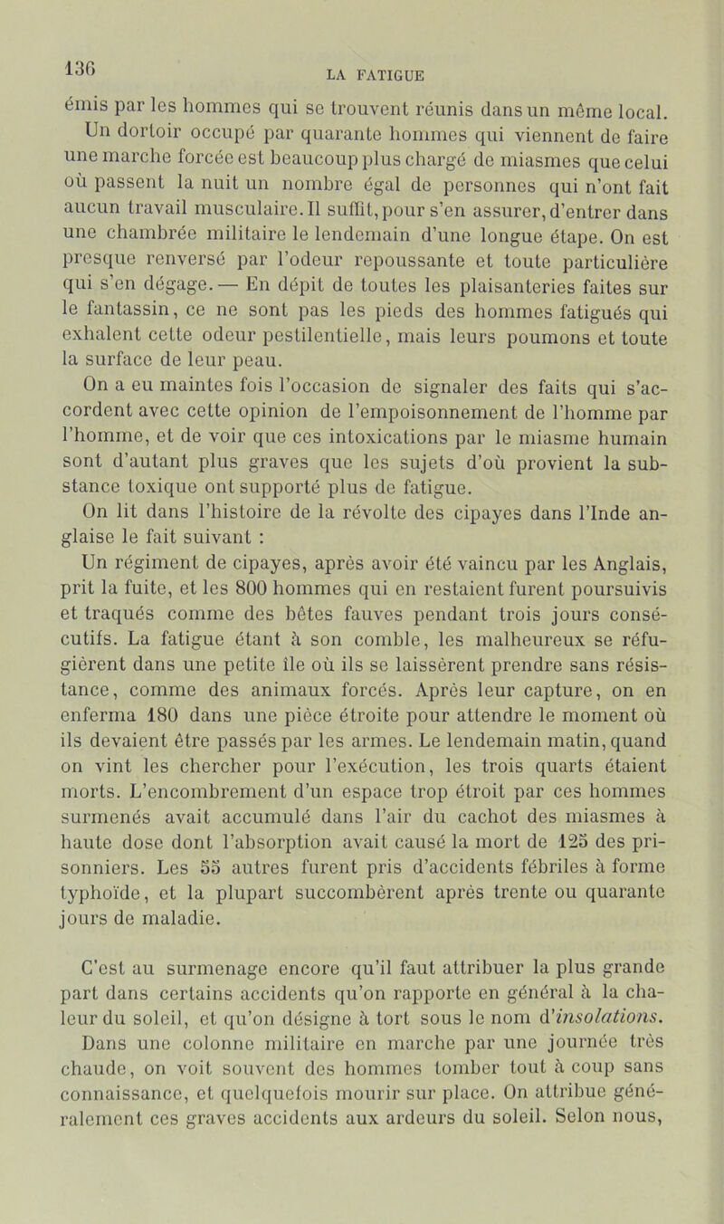 13G LA FATIGUE émis par les hommes qui se trouvent réunis dans un môme local. Un dortoir occupé par quarante hommes qui viennent de faire une marche forcée est beaucoup plus chargé de miasmes que celui où passent la nuit un nombre égal de personnes qui n’ont fait aucun travail musculaire.il sulïit,pour s’en assurer, d’entrer dans une chambrée militaire le lendemain d’une longue étape. On est presque renversé par l’odeur repoussante et toute particulière qui s’en dégage.— En dépit de toutes les plaisanteries faites sur le fantassin, ce ne sont pas les pieds des hommes fatigués qui exhalent cette odeur pestilentielle, mais leurs poumons et toute la surface de leur peau. On a eu maintes fois l’occasion de signaler des faits qui s’ac- cordent avec cette opinion de l’empoisonnement de l’homme par l’homme, et de voir que ces intoxications par le miasme humain sont d’autant plus graves que les sujets d’où provient la sub- stance toxique ont supporté plus de fatigue. On lit dans l’histoire de la révolte des cipayes dans l’Inde an- glaise le fait suivant : Un régiment de cipayes, après avoir été vaincu par les Anglais, prit la fuite, et les 800 hommes qui en restaient furent poursuivis et traqués comme des hôtes fauves pendant trois jours consé- cutifs. La fatigue étant à son comble, les malheureux se réfu- gièrent dans une petite île où ils se laissèrent prendre sans résis- tance, comme des animaux forcés. Après leur capture, on en enferma 180 dans une pièce étroite pour attendre le moment où ils devaient être passés par les armes. Le lendemain matin, quand on vint les chercher pour l’exécution, les trois quarts étaient morts. L’encombrement d’un espace trop étroit par ces hommes surmenés avait accumulé dans l’air du cachot des miasmes à haute dose dont l’absorption avait causé la mort de 123 des pri- sonniers. Les 33 autres furent pris d’accidents fébriles à forme typhoïde, et la plupart succombèrent api’ès trente ou quarante jours de maladie. C’est au surmenage encore qu’il faut attribuer la plus grande part dans certains accidents qu’on rapporte en général à la cha- leur du soleil, et qu’on désigne à tort sous le nom d'insolations. Dans une colonne militaire en marche par une journée très chaude, on voit souvent des hommes tomber tout à coup sans connaissance, et quelquefois mourir sur place. On attribue géné- ralement ces graves accidents aux ardeurs du soleil. Selon nous.