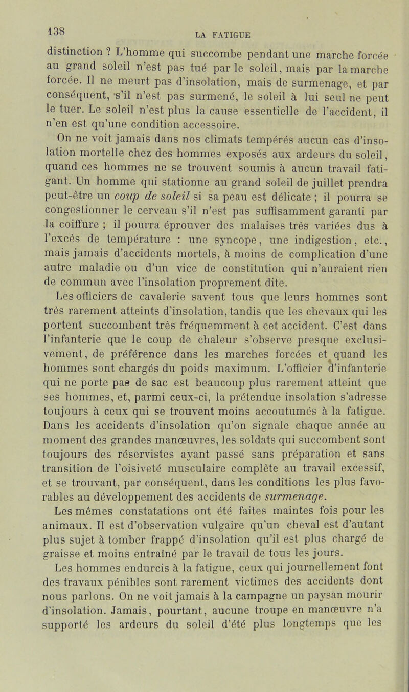 LA FATIGUE distinction ? L’homme qui succombe pendant une marche forcée au grand soleil n’est pas tué parle soleil, mais par la marche forcée. Il ne meurt pas d'insolation, mais de surmenage, et par conséquent, *s’il n’est pas surmené, le soleil à lui seul ne peut le tuer. Le soleil n’est plus la cause essentielle de l’accident, il n’en est qu’une condition accessoire. On ne voit jamais dans nos climats tempérés aucun cas d’inso- lation mortelle chez des hommes exposés aux ardeurs du soleil, quand ces hommes ne se trouvent soumis à aucun travail fati- gant. Un homme qui stationne au grand soleil de juillet prendra peut-être un coup de soleil si sa peau est délicate ; il pourra se congestionner le cerveau s’il n’est pas suffisamment garanti par la coiffure ; il pourra éprouver des malaises très variées dus à l’excès de température : une syncope, une indigestion, etc., mais jamais d’accidents mortels, à moins de complication d’une autre maladie ou d’un vice de constitution qui n’auraient rien de commun avec l’insolation proprement dite. Les officiers de cavalerie savent tous que leurs hommes sont très rarement atteints d’insolation, tandis que les chevaux qui les portent succombent très fréquemment à cet accident. C’est dans l’infanterie que le coup de chaleur s’observe presque exclusi- vement, de préférence dans les marches forcées et quand les hommes sont chargés du poids maximum. L’officier à’infanterie qui ne porte pas de sac est beaucoup plus rarement atteint que ses hommes, et, parmi ceux-ci, la prétendue insolation s’adresse toujours à ceux qui se trouvent moins accoutumés à la fatigue. Dans les accidents d’insolation qu’on signale chaque année au moment des grandes manœuvres, les soldats qui succombent sont toujours des réservistes ayant passé sans préparation et sans transition de l’oisiveté musculaire complète au travail excessif, et se trouvant, par conséquent, dans les conditions les plus favo- rables au développement des accidents de surmenage. Les mêmes constatations ont été faites maintes fois pour les animaux. Il est d’observation vulgaire qu’un cheval est d’autant plus sujet à tomber frappé d’insolation qu’il est plus chargé de graisse et moins entraîné par le travail de tous les jours. Les hommes endurcis à la fatigue, ceux qui journellement font des travaux pénibles sont rarement victimes des accidents dont nous parlons. On ne voit jamais à la campagne un paysan mourir d’insolation. .Jamais, pourtant, aucune troupe en manœuvre n’a supporté les ardeurs du soleil d’été plus longtemps que les