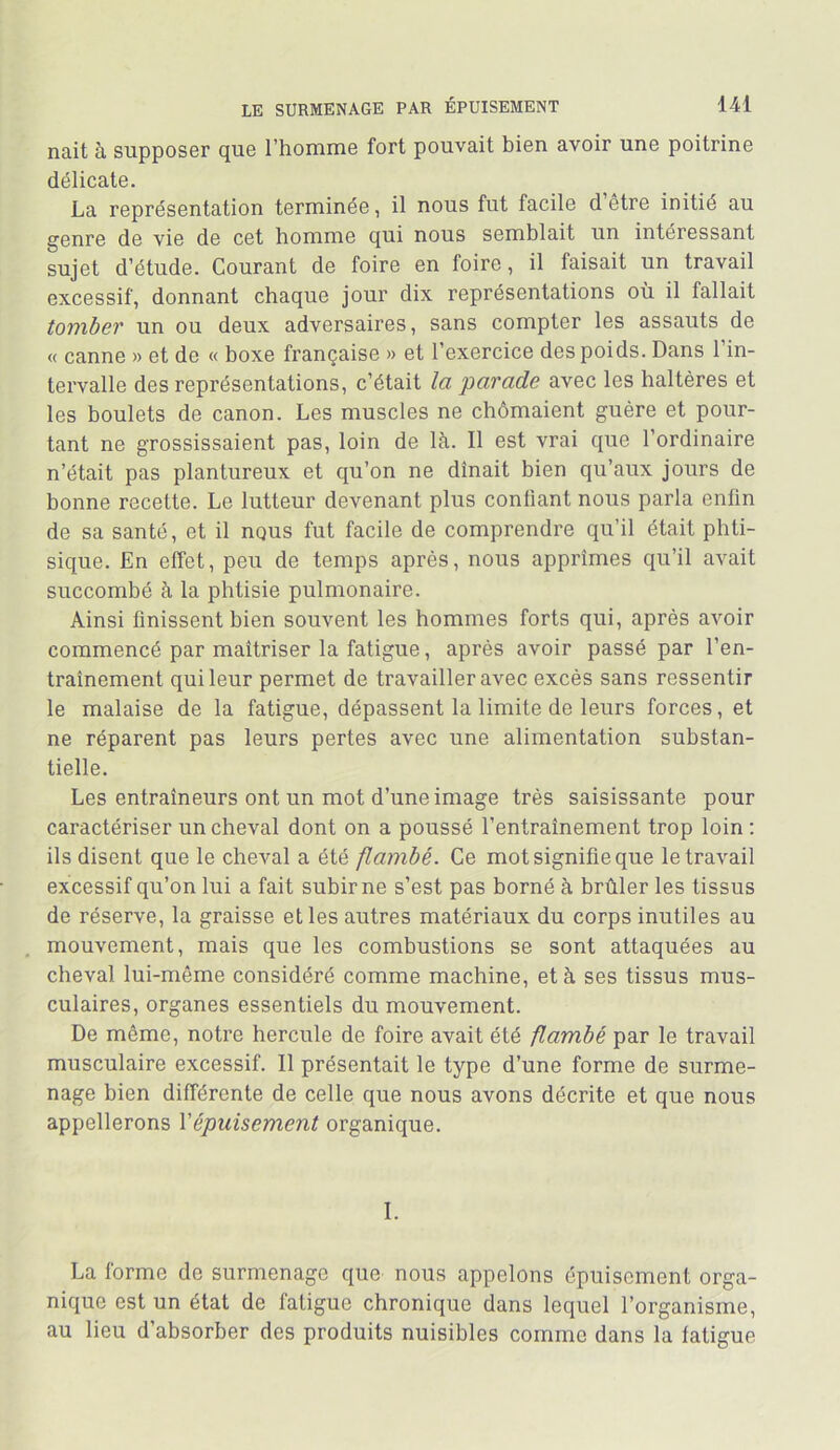 nait à supposer que l’homme fort pouvait bien avoir une poitrine délicate. La représentation terminée, il nous fut facile d etre initié au genre de vie de cet homme qui nous semblait un intéressant sujet d’étude. Courant de foire en foire, il faisait un travail excessif, donnant chaque jour dix représentations où il fallait tomber un ou deux adversaires, sans compter les assauts de « canne » et de « boxe française » et l’exercice des poids. Dans l’in- tervalle des représentations, c’était la parade avec les haltères et les boulets de canon. Les muscles ne chômaient guère et pour- tant ne grossissaient pas, loin de là. Il est vrai que l’ordinaire n’était pas plantureux et qu’on ne dînait bien qu’aux jours de bonne recette. Le lutteur devenant plus conliant nous parla enfin de sa santé, et il nous fut facile de comprendre qu’il était phti- sique. En effet, peu de temps après, nous apprîmes qu’il avait succombé à la phtisie pulmonaire. Ainsi finissent bien souvent les hommes forts qui, après avoir commencé par maîtriser la fatigue, après avoir passé par l’en- traînement qui leur permet de travailler avec excès sans ressentir le malaise de la fatigue, dépassent la limite de leurs forces, et ne réparent pas leurs pertes avec une alimentation substan- tielle. Les entraîneurs ont un mot d’une image très saisissante pour caractériser un cheval dont on a poussé l’entraînement trop loin : ils disent que le cheval a été flambé. Ce mot signifie que le travail excessif qu’on lui a fait subir ne s’est pas borné à brûler les tissus de réserve, la graisse elles autres matériaux du corps inutiles au mouvement, mais que les combustions se sont attaquées au cheval lui-même considéré comme machine, et à ses tissus mus- culaires, organes essentiels du mouvement. De môme, notre hercule de foire avait été flambé par le travail musculaire excessif. Il présentait le type d’une forme de surme- nage bien différente de celle que nous avons décrite et que nous appellerons Vépuisement organique. I. La forme de surmenage que nous appelons épuisement orga- nique est un état de fatigue chronique dans lequel l’organisme, au lieu d’absorber des produits nuisibles comme dans la fatigue