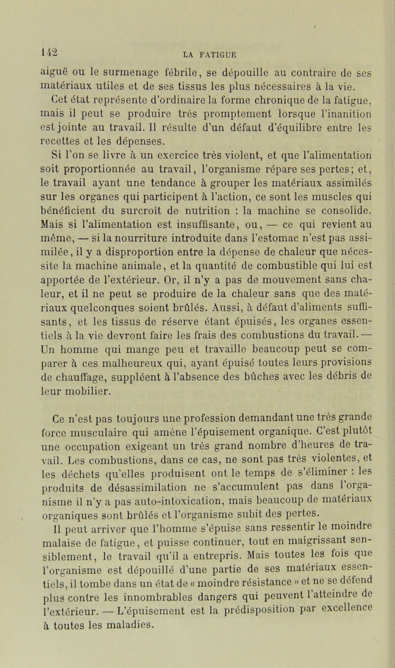 aiguë OU le surmenage fébrile, se dépouille au contraire de ses matériaux utiles et de ses tissus les plus nécessaires à la vie. Cet état représente d’ordinaire la forme chronique de la fatigue, mais il peut se produire très promptement lorsque l’inanition est jointe au travail.il résulte d’un défaut d’équilibre entre les recettes et les dépenses. Si l’on se livre à un exercice très violent, et que l’alimentation soit proportionnée au travail, l’organisme répare ses pertes; et, le travail ayant une tendance à grouper les matériaux assimilés sur les organes qui participent à l’action, ce sont les muscles qui bénéficient du surcroît de nutrition : la machine se consolide. Mais si l’alimentation est insuffisante, ou, — ce qui revient au même, — si la nourriture introduite dans l’estomac n’est pas assi- milée, il y a disproportion entre la dépense de chaleur que néces- site la machine animale, et la quantité de combustible qui lui est apportée de l’extérieur. Or, il n’y a pas de mouvement sans cha- leur, et il ne peut se produire de la chaleur sans que des maté- riaux quelconques soient brûlés. Aussi, à défaut d’aliments suffi- sants, et les tissus de réserve étant épuisés, les organes essen- tiels à la vie devront faire les frais des combustions du travail.— Un homme qui mange peu et travaille beaucoup peut se com- parer à ces malheureux qui, ayant épuisé toutes leurs provisions de chauffage, suppléent à l’absence des bûches avec les débris de leur mobilier. Ce n’est pas toujours une profession demandant une très grande force musculaire qui amène l’épuisement organique. C’est plutôt une occupation exigeant un très grand nombre d’heures de tra- vail. Les combustions, dans ce cas, ne sont pas très violentes, et les déchets qu’elles produisent ont le temps de s’éliminer : les produits de désassimilation ne s’accumulent pas dans 1 orga- nisme il n’y a pas auto-intoxication, mais beaucoup de matériaux organiques sont brûlés et l’organisme subit des pertes. Il peut arriver que l’homme s’épuise sans ressentir le moindre malaise de fatigue, et puisse continuer, tout en maigrissant sen- siblement, le travail qu’il a entrepris. Mais toutes les fois que l'organisme est dépouillé d’une partie de ses matériaux essen- tiels, il tombe dans un état de « moindre résistance » et ne se défend plus contre les innombrables dangers qui peuvent 1 atteindre de l’extérieur. — L’épuisement est la prédisposition par excellence à toutes les maladies.