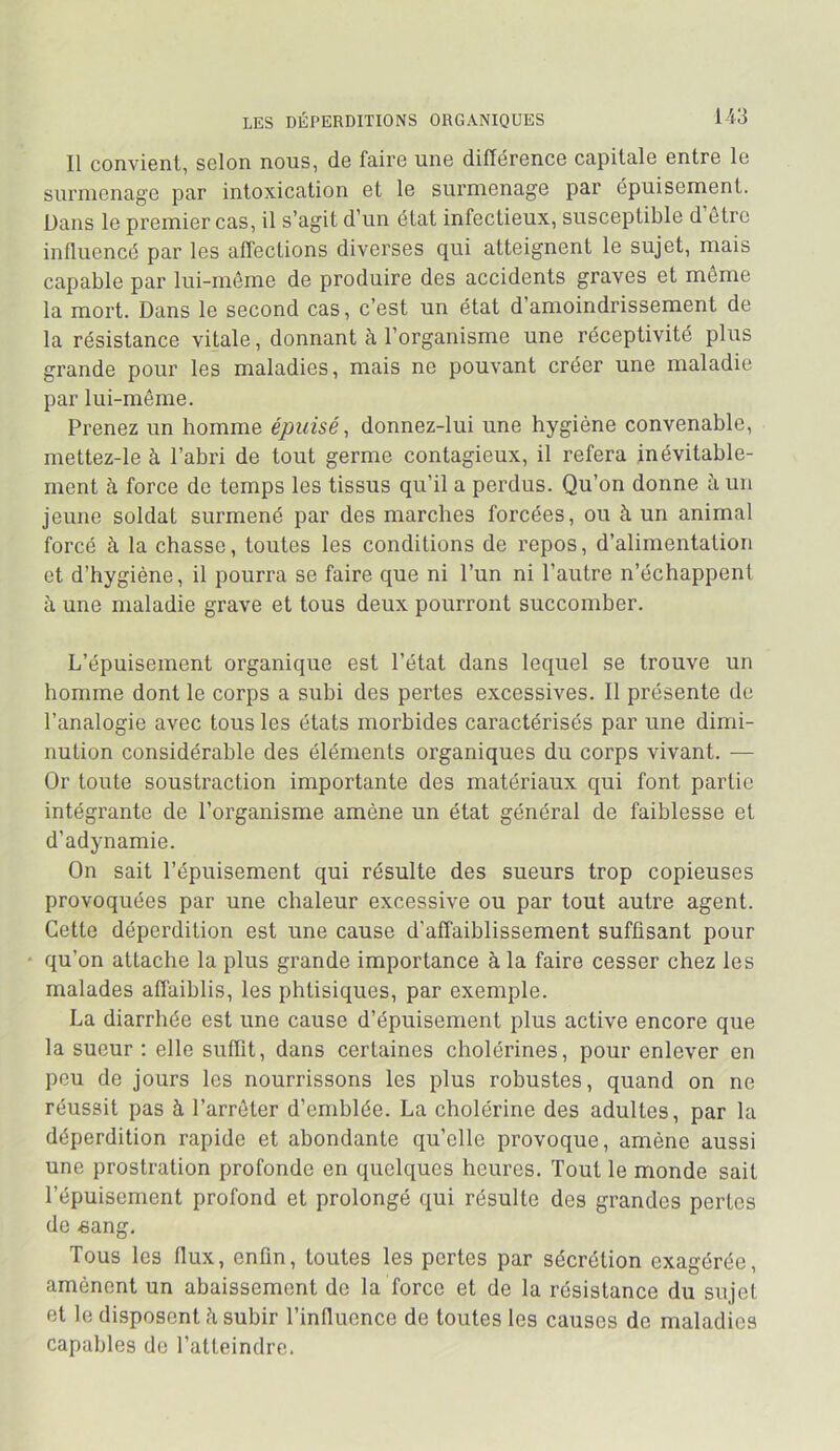 LES DÉPERDITIONS ORGANIQUES 1 i3 Il convient, selon nous, de faire une différence capitale entre le surmenage par intoxication et le surmenage par épuisement. Dans le premier cas, il s’agit d’un état infectieux, susceptible d être influencé par les affections diverses qui atteignent le sujet, mais capable par lui-rnôme de produire des accidents graves et même la mort. Dans le second cas, c’est un état d’amoindrissement de la résistance vitale, donnant à l’organisme une réceptivité plus grande pour les maladies, mais ne pouvant créer une maladie par lui-même. Prenez un homme épuisé, donnez-lui une hygiène convenable, mettez-le à l’abri de tout germe contagieux, il refera inévitable- ment à force de temps les tissus qu’il a perdus. Qu’on donne à un jeune soldat surmené par des marches forcées, ou à un animal forcé à la chasse, toutes les conditions de repos, d’alimentation et d’hygiène, il pourra se faire que ni l’un ni l’autre n’échappenl à une maladie grave et tous deux pourront succomber. L’épuisement organique est l’état dans lequel se trouve un homme dont le corps a subi des pertes excessives. Il présente de l’analogie avec tous les états morbides caractérisés par une dimi- nution considérable des éléments organiques du corps vivant. — Or toute soustraction importante des matériaux qui font partie intégrante de l’organisme amène un état général de faiblesse et d’adynamie. On sait l’épuisement qui résulte des sueurs trop copieuses provoquées par une chaleur excessive ou par tout autre agent. Cette déperdition est une cause d’affaiblissement suffisant pour qu’on attache la plus grande importance à la faire cesser chez les malades affaiblis, les phtisiques, par exemple. La diarrhée est une cause d’épuisement plus active encore que la sueur : elle suffit, dans certaines cholérines, pour enlever en peu de jours les nourrissons les plus robustes, quand on ne réussit pas à l’arrêter d’emblée. La cholérine des adultes, par la déperdition rapide et abondante qu’elle provoque, amène aussi une prostration profonde en quelques heures. Tout le monde sait l’épuisement profond et prolongé qui résulte des grandes perles de -sang. Tous les flux, enfin, toutes les pertes par sécrétion exagérée, amènent un abaissement de la force et de la résistance du sujet et le disposent à subir l’influence de toutes les causes de maladies capables do l’atteindre.