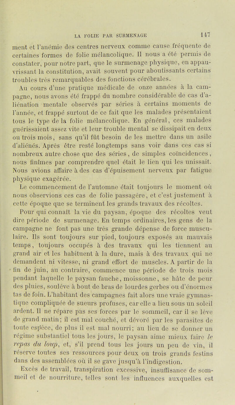 ment et ranémie des centres nerveux comme cause fréquente de certaines formes de folie mélancolique. 11 nous a été permis de constater, pour notre part, que le surmenage physi(iuc, en appau- vrissant la constitution, avait souvent pour aboutissants certains troubles très remarquables des fonctions cérébrales. Au cours d’une pratique médicale de onze années à la cam- pagne, nous avons été frappé du nombre considérable de cas d’a- liénation mentale observés par séries à certains moments de l’année, et frappé surtout de ce fait que les malades présentaient tous le type delà folie mélancolique. En général, ces malades guérissaient assez vite et leur trouble mental se dissipait en deux ou trois mois, sans qu’il fût besoin de les mettre dans un asile d’aliénés. Après être resté longtemps sans voir dans ces cas si nombreux autre chose que des séries, de simples coïncidences , nous finîmes par comprendre quel était le lien qui les unissait. Nous avions affaire à des cas d’épuisement nerveux par fatigue physique exagérée. Le commencement de l’automne était toujours le moment où nous observions ces cas de folie passagère, et c’est justement à cette époque que se terminent les grands travaux des récoltes. Pour qui connaît la vie du paysan, époque des récoltes veut dire période de surmenage. En temps ordinaires, les gens de la campagne ne font pas une très grande dépense de force muscu- laire. Ils sont toujours sur pied, toujours exposés au mauvais temps, toujours occupés à des travaux qui les tiennent au grand air et les habituent à la dure, mais à des travaux qui ne demandent ni vitesse, ni grand effort de muscles. A partir de la lin de juin, au contraire, commence une période de trois mois pendant laquelle le paysan fauche, moissonne, se hâte de peur des pluies, soulève à bout de bras de lourdes gerbes ou d’énormes tas de foin. L’habitant des campagnes fait alors une vraie gymnas- ti([ue compliquée de sueurs profuses, car elle a lieu sous un soleil ardent. 11 ne répare pas ses forces par le sommeil, car il se lève de grand matin; il est mal couché, et dévoré par les parasites de toute espèce, de plus il est mal nourri; au lieu do se donner un régime substantiel tous les jours, le paysan aime mieux faire le repas du loup, et, s’il prend tous les jours un peu de vin, il réserve toutes ses ressources pour deux ou trois grands festins dans dos assemblées où il se gave jusqu’à rindigostion. Excès de travail, transpiration excessive, insunisanco de som- meil et de nourriture, telles sont les intluoncos auxc[uolles est