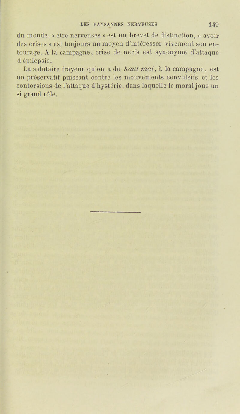 du monde, « être nerveuses » est un brevet de distinction, « avoir des crises » est toujours un moyen d’intéresser vivement son en- tourage. A la campagne, crise de nerfs est synonyme d’attaque d’épilepsie. La salutaire frayeur qu’on a du haut mal^ à la campagne, est un préservatif puissant contre les mouvements convulsifs et les contorsions de l’attaque d’hystérie, dans laquelle le moral joue un si grand rôle.