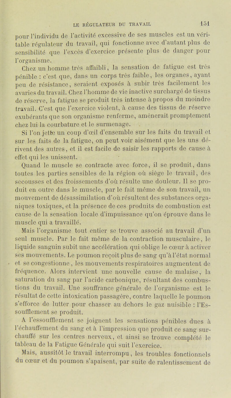 LE RÉGULATEUR DU TRAVAIL 131 pour l’individu de l’activité excessive de ses muscles est un véri- table régulateur du travail, qui fonctionne avec d’autant plus de sensibilité que l’excès d’exercice présente plus de danger pour l’organisme. Chez un homme très affaibli, la sensation de fatigue est très pénible : c’est que, dans un corps très faible, les organes, ayant peu de résistance, seraient exposés h subir très facilement les avaries du travail. Chez l’homme de vie inactive surchargé de tissus de réserve, la fatigue se produit très intense à propos du moindre travail. C’est que l’exercice violent, à cause des tissus de réserve exubérants que son organisme renferme, amènerait promptement chez lui la courbature et le surmenage. Si l’on jette un coup d’œil d’ensemble sur les faits du travail et sur les faits de la fatigue, on peut voir aisément que les uns dé- rivent des autres, et il est facile de saisir les rapports do cause à effet qui les unissent. Quand le muscle se contracte avec force, il se produit, dans toutes les parties sensibles de la région où siège le travail, des secousses et des froissements d’où résulte une douleur. Il se pro- duit en outre dans le muscle, par le fait même de son travail, un mouvement de désassimilation d’où résultent des substances orga- niques toxiques, et la présence de ces produits de combustion est cause de la sensation locale d’impuissance qu’on éprouve dans le muscle qui a travaillé. Mais l’organisme tout entier se trouve associé au travail d’un seul muscle. Par le fait môme de la contraction musculaire, le liquide sanguin subit une accélération qui oblige le cœur à activer ses mouvements. Le poumon reçoit plus de sang qu’à l’état normal et se congestionne , les mouvements respiratoires augmentent de fréquence. Alors intervient une nouvelle cause de malaise, la saturation du sang par l’acide carbonique, résultant des combus- tions du travail. Une souffrance générale de l’organisme est le résultat de cette intoxication passagère, contre laquelle le poumon s’efforce de lutter pour chasser au dehors le gaz nuisible ; l’Es- soulllement se produit. A l’essouniernent se joignent les sensations pénibles dues à réchaulfement du sang et à l’impression que produit ce sang sur- chauffé sur les centres nerveux, et ainsi se trouve complété le tableau de la Fatigue Générale qui suit l’exercice. Mais, aussitôt le travail interrompu, les Irouhles fonctionnels du cœur et du poumon s apaisent, par suite de raleutissoment do