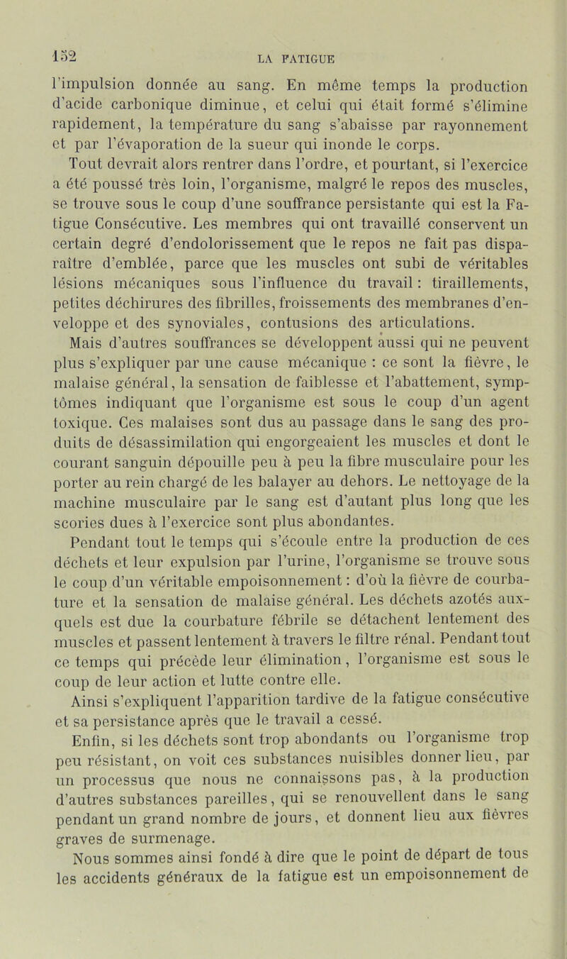 lo2 l’impulsion donnée au sang. En môme temps la production d’acide carbonique diminue, et celui qui était formé s’élimine rapidement, la température du sang s’abaisse par rayonnement et par l’évaporation de la sueur qui inonde le corps. Tout devrait alors rentrer dans l’ordre, et pourtant, si l’exercice a été poussé très loin, l’organisme, malgré le repos des muscles, se trouve sous le coup d’une souffrance persistante qui est la Fa- tigue Consécutive. Les membres qui ont travaillé conservent un certain degré d’endolorissement que le repos ne fait pas dispa- raître d’emblée, parce que les muscles ont subi de véritables lésions mécaniques sous l’influence du travail : tiraillements, petites déchirures des fibrilles, froissements des membranes d’en- veloppe et des synoviales, contusions des articulations. Mais d’autres souffrances se développent aussi qui ne peuvent plus s’expliquer par une cause mécanique ; ce sont la fièvre, le malaise général, la sensation de faiblesse et l’abattement, symp- tômes indiquant que l’organisme est sous le coup d’un agent toxique. Ces malaises sont dus au passage dans le sang des pro- duits de désassimilation qui engorgeaient les muscles et dont le courant sanguin dépouille peu à peu la fibre musculaire pour les porter au rein chargé de les balayer au dehors. Le nettoyage de la machine musculaire par le sang est d’autant plus long que les scories dues à l’exercice sont plus abondantes. Pendant tout le temps qui s’écoule entre la production de ces déchets et leur expulsion par l’urine, l’organisme se trouve sous le coup d’un véritable empoisonnement ; d’où la fièvre de courba- ture et la sensation de malaise général. Les déchets azotés aux- quels est due la courbature fébrile se détachent lentement des muscles et passent lentement à travers le filtre rénal. Pendant tout ce temps qui précède leur élimination, l’organisme est sous le coup de leur action et lutte contre elle. Ainsi s’expliquent l’apparition tardive de la fatigue consécutive et sa persistance après que le travail a cessé. Enfin, si les déchets sont trop abondants ou l’organisme trop pou résistant, on voit ces substances nuisibles donner lieu, par un processus que nous ne connaissons pas, à la production d’autres substances pareilles, qui se renouvellent dans le sang pendant un grand nombre de jours, et donnent lieu aux fièvres graves de surmenage. Nous sommes ainsi fondé h dire que le point de départ de tous les accidents généraux de la fatigue est un empoisonnement de