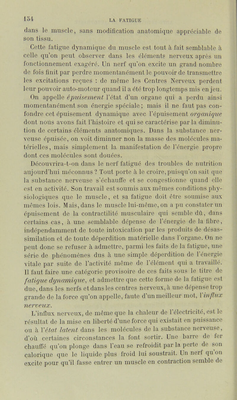 lo4 dans le muscle, sans modification anatomique appréciable de son tissu. Cette l'atigue dynamique du muscle est tout à fait semblable à celle qu’on peut observer dans les éléments nerveux après un fonctionnement exagéré. Un nerf qu’on excite un grand nombre de fois finit par perdre momentanément le pouvoir de transmettre les excitations reçues ; de même les Centres Nerveux perdent leur pouvoir auto-moteur quand il a été trop longtemps mis en jeu. On appelle épuisement l’état d’un organe qui a perdu ainsi momentanément son énergie spéciale ; mais il ne faut pas con- fondre cet épuisement dynamique avec l’épuisement organique dont nous avons fait l’histoire et qui se caractérise par la diminu- tion de certains éléments anatomiques. Dans la substance ner- veuse épuisée, on voit diminuer non la masse des molécules ma- térielles, mais simplement la manifestation do l’énergie propre dont ces molécules sont douées. Découvrira-t-on dans le nerf fatigué des troubles do nutrition aujourd’hni méconnus? Tout porte à le croire, puisqu’on sait que la substance nerveuse s’échauffe et se congestionne quand elle est en activité. Son travail est soumis aux mêmes conditions phy- siologiques que le muscle, et sa fatigue doit être soumise aux mômes lois. Mais, dans le muscle lui-même, on a pu constater un épuisement de la contractilité musculaire qui semble dû, dans certains cas, à une semblable dépense de l’énergie de la fibre, indépendamment de toute intoxication par les produits de désas- similation et do toute déperdition matérielle dans l’organe. On ne peut donc se refuser à admettre, parmi les faits de la fatigue, une série de phénomènes dus h une simple déperdition de l’énergie vitale par suite de l’activité môme de l’élément qui a travaillé. Il faut faire une catégorie provisoire de ces faits sous le titre do fatigue dynamique^ et admettre que cette forme de la fatigue est due, dans les nerfs et dans les centres nerveux, î\ une dépense trop grande de la force qu’on appelle, faute d’un meilleur mot, 1 influx nerveux. L’influx nerveux, de môme que la chaleur de 1 électricité, est le résultat de la mise en liberté d’une force qui existait en puissance ou cl Vétat latent dans les molécules de la substance nerveuse, d’où certaines circonstances la font sortir. Une barre de fer chauffé qu’on plonge dans l’eau se refroidit par la perte de son calorique que le liquide plus froid lui soustrait. Un nerf qu on excite pour qu’il fasse entrer un muscle en contraction semble de