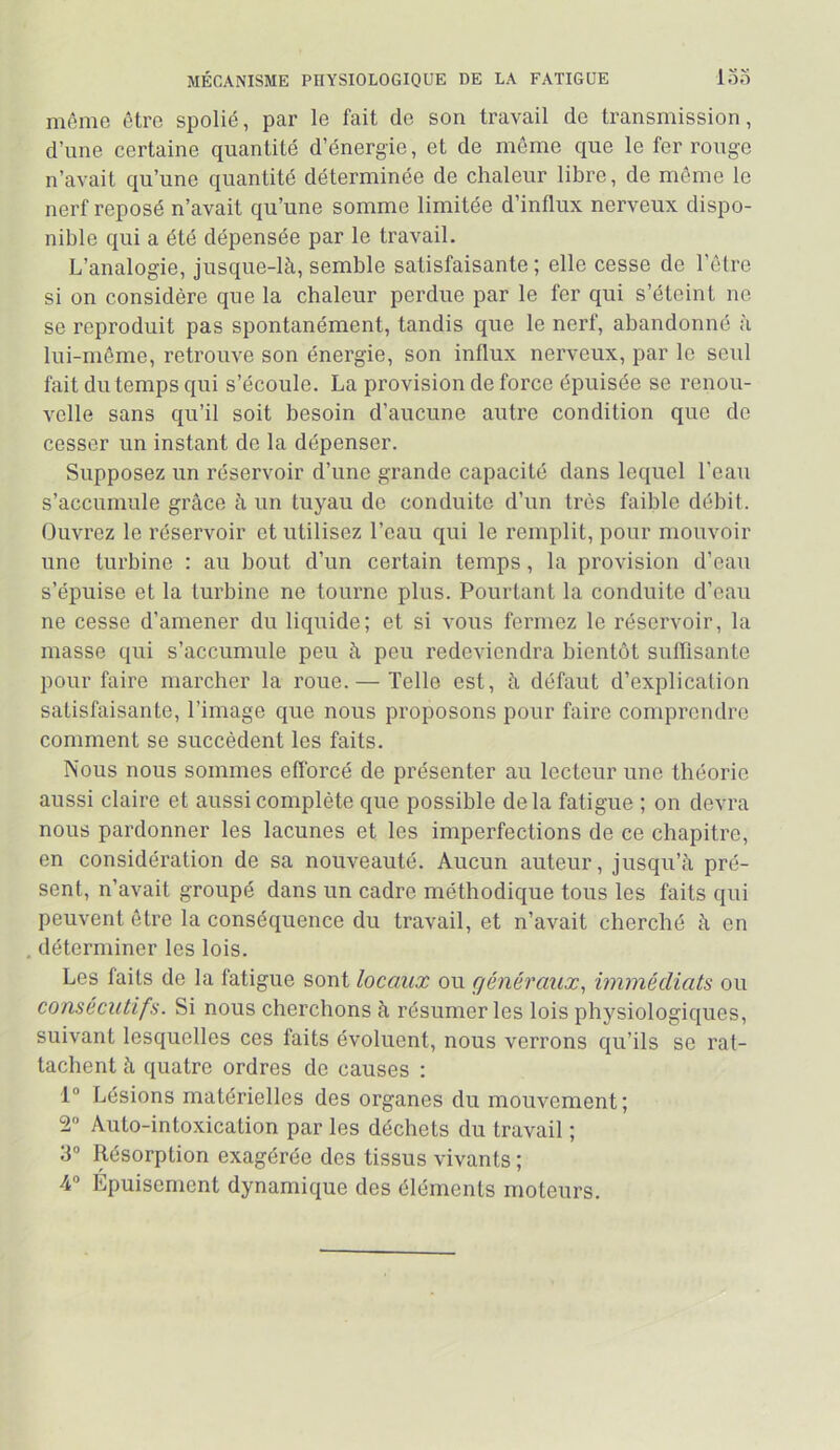 MÉCANISME PHYSIOLOGIQUE DE LA FATIGUE loo mémo être spolié, par le fait de son travail de transmission, d’une certaine quantité d’énergie, et de môme que le fer rouge n’avait qu’une quantité déterminée de chaleur libre, de môme le nerf reposé n’avait qu’une somme limitée d’influx nerveux dispo- nible qui a été dépensée par le travail. L’analogie, jusque-là, semble satisfaisante ; elle cesse de l’ôlre si on considère que la chaleur perdue par le fer qui s’éteint ne se reproduit pas spontanément, tandis que le nerf, abandonné à lui-môme, retrouve son énergie, son influx nerveux, par le seul fait du temps qui s’écoule. La provision de force épuisée se renou- velle sans qu’il soit besoin d’aucune autre condition que de cesser un instant de la dépenser. Supposez un réservoir d’une grande capacité dans lequel l’eau s’accumule grâce à un tuyau de conduite d’un très faible débit. Ouvrez le réservoir et utilisez l’eau qui le remplit, pour mouvoir une turbine : au bout d’un certain temps, la provision d’eau s’épuise et la turbine ne tourne plus. Pourtant la conduite d’eau ne cesse d’amener du liquide; et si vous fermez le réservoir, la masse qui s’accumule peu à peu redeviendra bientôt sulflsante pour faire marcher la roue. — Telle est, à défaut d’explication satisfaisante, l’image que nous proposons pour faire comprendre comment se succèdent les faits. Nous nous sommes efforcé de présenter au lecteur une théorie aussi claire et aussi complète que possible de la fatigue ; on devra nous pardonner les lacunes et les imperfections de ce chapitre, en considération de sa nouveauté. Aucun auteur, jusqu’à pré- sent, n’avait groupé dans un cadre méthodique tous les faits qui peuvent être la conséquence du travail, et n’avait cherché à en , déterminer les lois. Les faits de la fatigue sont locaux ou généraux, immédiats ou consécutifs. Si nous cherchons à résumer les lois physiologiques, suivant lesquelles ces faits évoluent, nous verrons qu’ils se rat- tachent à quatre ordres de causes : 1® Lésions matérielles des organes du mouvement; 2“ Auto-intoxication par les déchets du travail ; 3® Résorption exagérée des tissus vivants ; 4® Épuisement dynamique des éléments moteurs.