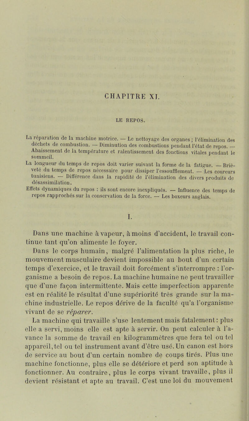 LE REPOS. La réparation de la machine motrice. — Le nettoyage des organes ; l’élimination des déchets de combustion. — Diminution des combustions pendant l’état de repos. — Abaissement de la température et ralentissement des fonctions vitales pendant le sommeil. La longueur du temps de repos doit varier suivant la forme de la fatigue. Briè- veté du temps de repos nécessaire pour dissiper l’essoufflement. — Les coureurs tunisiens. Difléreuce dans la rapidité de l’élimination des divers produits de désassimilation. Eilets dynamiques du repos : ils sont encore inexpliqués. — Influence des temps de repos rapprochés sur la conservation de la force. — Les boxeurs anglais. I. Dans une machine à vapeur, à moins d’accident, le travail con- tinue tant qu’on alimente le foyer. Dans le corps humain, malgré l’alimentation la plus riche, le mouvement musculaire devient impossible au bout d’un certain temps d’exercice, et le travail doit forcément s’interrompre : l’or- ganisme a besoin de repos. La machine humaine ne peut travailler que d’une façon intermittente. Mais cette imperfection apparente est en réalité le résultat d’une supériorité très grande sur la ma- chine industrielle. Le repos dérive de la faculté qu’a l’organisme vivant de se réparer. La machine qui travaille s’use lentement mais fatalement: plus elle a servi, moins elle est apte à servir. On peut calculer è. l’a- vance la somme de travail en kilogrammètres que fera tel ou tel appareil,tel ou tel instrument avant d’être usé. Un canon est hors de service au bout d’un certain nombre de coups tirés. Plus une machine fonctionne, plus elle se détériore et perd son aptitude à fonctionner. Au contraire, plus le corps vivant travaille, plus il devient résistant et apte au travail. C’est une loi du mouvement