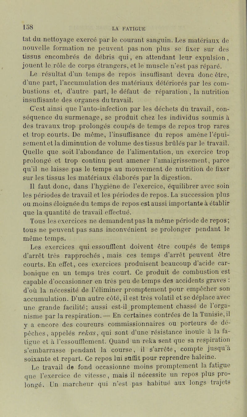 lo8 tat du nettoyage exercé par le courant sanguin. Les matériaux do nouvelle formation ne peuvent pas non plus se fixer sur des tissus encombrés de débris qui, en attendant leur expulsion, jouent le rôle de corps étrangers, et le muscle n’est pas réparé. Le résultat d’un temps de repos insuffisant devra donc être, d’une part, raccumulation des matériaux détériorés par les com- bustions et, d’autre part, le défaut de réparation, la nutrition insuflisante des organes du travail. C’est ainsi que l’auto-infection par les déchets du travail, con- séquence du surmenage, se produit chez les individus soumis à des travaux trop prolongés coupés de temps de repos trop rares et trop courts. De même, l’insuffisance du repos amène l’épui- sement et la diminution de volume des tissus brûlés par le travail. Quelle que soit l’abondance de l’alimentation, un exercice trop prolongé et trop continu peut amener l’amaigrissement, parce qu'il ne laisse pas le temps au mouvement de nutrition de fixer sur les tissus les matériaux élaborés par la digestion. Il faut donc, dans l’hygiène de l’exercice, équilibrer aA^ec soin les périodes de travail et les périodes de repos. La succession plus ou moins éloignée du temps de repos est aussi importante à établir que la quantité de travail effectué. Tous les exercices ne demandentpas la même période de repos; tous ne peuvent pas sans inconvénient se prolonger pendant le même temps. Les exercices qui essoufflent doivent être coupés de temps d’arrêt très rapprochés , mais ces temps d’arrêt peuvent être courts. En effet, ces exercices produisent beaucoup d’acide car- bonique en un temps très court. Ce produit de combustion est capable d’occasionner en très peu de temps des accidents graves : d’où la nécessité de l’éliminer promptement pour empêcher son accumulation. D’un autre côté, il est très volatil et se déplace avec une grande facilité; aussi est-il promptement chassé de l’orga- nisme par la respiration. — En certaines contrées de la Tunisie, il y a encore des coureurs commissionnaires ou porteurs de dé- pêches, appelés rekas^ qui sont d’une résistance inouïe à la fa- tigue et à l’essouniement. Quand un reka sent que sa respiration s’embarrasse pendant la course, il s’arrête, compte jusqu a soixante et repart. Ce repos lui suffit pour reprendre haleine. Le travail de fond occasionne moins promptement la fatigue que l’exercice de vitesse, mais il nécessite un repos plus pro- longé. Un marcheur (pii n’est pas habilmi aux longs trajets