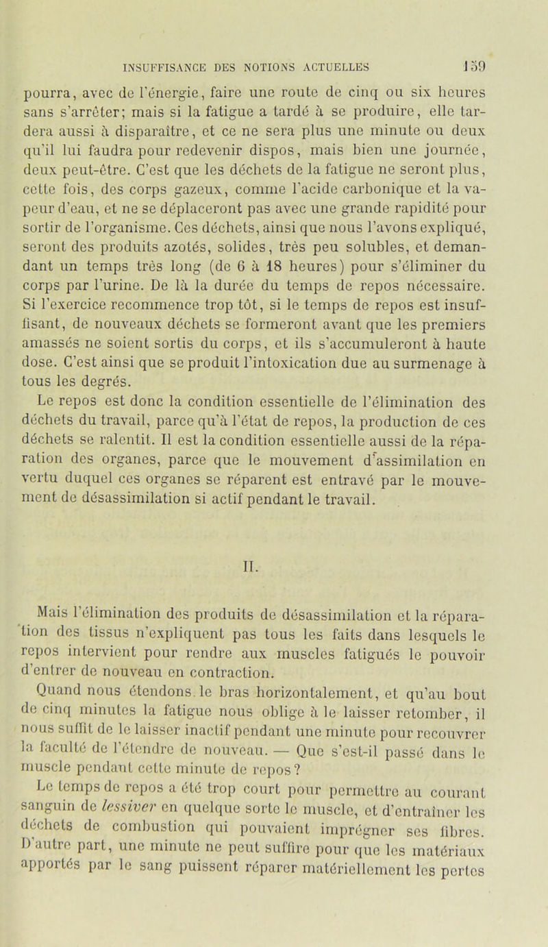 INSUFFISANCE DES NOTIONS ACTUELLES J 50 pourra, avec de l'énergie, faire une route de cinq ou six heures sans s’arrêter; mais si la fatigue a tardé h se produire, elle tar- dera aussi à disparaître, et ce ne sera plus une minute ou deux qu'il lui faudra pour redevenir dispos, mais bien une journée, deux peut-être. C’est que les déchets de la fatigue ne seront plus, cette fois, des corps gazeux, comme l’acide carbonique et la va- peur d’eau, et ne se déplaceront pas avec une grande rapidité pour sortir de l’organisme. Ces déchets, ainsi que nous l’avons expliqué, seront des produits azotés, solides, très peu solubles, et deman- dant un temps très long (de 6 à 18 heures) pour s’éliminer du corps par l’urine. De là la durée du temps de repos nécessaire. Si l’exercice recommence trop tôt, si le temps de repos est insuf- lisant, de nouveaux déchets se formeront avant que les premiers amassés ne soient sortis du corps, et ils s’accumuleront à haute dose. C’est ainsi que se produit l’intoxication due au surmenage à tous les degrés. Le repos est donc la condition essentielle de l’élimination des déchets du travail, parce qu’à l’état de repos, la production de ces déchets se ralentit. Il est la condition essentielle aussi de la répa- ration des organes, parce que le mouvement d’assimilation en vertu duquel ces organes se réparent est entravé par le mouve- ment de désassimilation si actif pendant le travail. II. Mais l’élimination des produits de désassimilation et la répara- tion des tissus n’expliquent pas tous les faits dans lesquels le repos intervient pour rendre aux muscles fatigués le pouvoir d’entrer de nouveau en contraction. Quand nous étendons, le bras horizontalement, et qu’au bout de cinq minutes la fatigue nous oblige à le laisser retomber, il nous siillit de le laisser inactif pendant une minute pour recouvrer la faculté de l’étendre de nouveau. — Que s’est-il passé dans le muscle pendant cette minute de repos? Le temps de repos a été trop court pour permettre au courant sanguin de lessiver en quelque sorte le muscle, et d’entraîner les déchets de combustion qui pouvaient imprégner ses libres. D’autre part, une minute ne peut suflire pour que les matériaux apportés par le sang puissent réparer matériellement les pertes