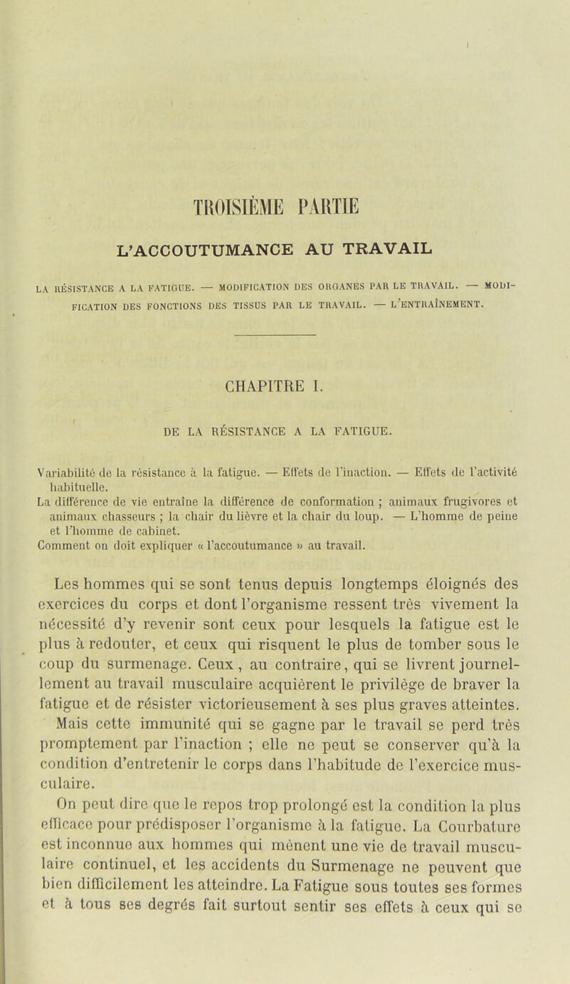 1 TISOISIÈME PARTIE L’ACCOUTUMANCE AU TRAVAIL LA IIÉSISTANCE A LA FATIGUE. — MODIFICATION DES ORGANES PAR LE TRAVAIL. — MODI- FICATION DES FONCTIONS DES TISSUS PAR LE TRAVAIL. — l’eNTRAÎNEMENT. CHAPITRE I. DE LA RÉSISTANCE A LA FATIGUE. Variabilité de la résistance à la fatigue. — Effets de l’iiiactiou. — Effets de l’activité habituelle. La différeuce de vie entraîne la différence de conformation ; animaux frugivores et animaux chasseurs ; la chair du lièvre et la chair du loup. — L’homme de peine et l’homme de cabinet. Comment on doit expliquer « l’accoutumance » au travail. Les hommes qui se sont tenus depuis longtemps éloignés des exercices du corps et dont l’organisme ressent très vivement la nécessité d’y revenir sont ceux pour lesquels la fatigue est le plus à redouter, et ceux qui risquent le plus de tomber sous le coup du surmenage. Ceux, au contraire, qui se livrent journel- lement au travail musculaire acquièrent le privilège de braver la fatigue et de résister victorieusement à ses plus graves atteintes. Mais cette immunité qui se gagne par le travail se perd très promptement par l’inaction ; elle ne peut se conserver qu’à la condition d’entretenir le corps dans l’habitude de l’exercice mus- culaire. On peut dire que le repos trop prolongé est la condition la plus emcacc pour prédisposer l’organisme à la fatigue. La Courbature est inconnue aux hommes qui mènent une vie de travail muscu- laire continuel, et les accidents du Surmenage ne peuvent que bien difficilement les atteindre. La Fatigue sous toutes ses formes et à tous ses degrés fait surtout sentir ses effets à ceux qui se