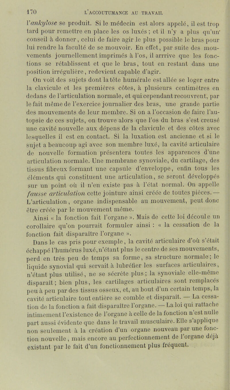 Vankylosé se produit. Si le médecin est alors appelé, il est trop tard pour remettre en place les os luxés ; et il n’y a plus qu’un' conseil h donner, celui de faire agir le plus possible le bras pour lui rendre la faculté de se mouvoir. En effet, par suite des mou- vements journellement imprimés à l’os, il arrrive que les fonc- tions se rétablissent et que le bras, tout en restant dans une position irrégulière, redevient capable d’agir. On voit des sujets dont la tête humérale est allée se loger entre la clavicule et les premières côtes, à plusieurs centimètres en dedans de l’articulation normale, et qui cependant recouvrent, par le fait même de l’exercice journalier des bras, une grande partie des mouvements de leur membre. Si on a l’occasion de faire l’au- topsie de ces sujets, on trouve alors que l’os du bras s’est creusé une cavité nouvelle aux dépens de la clavicule et des côtes avec lesquelles il est en contact. Si la luxation est ancienne et si le sujet a beaucoup agi avec son membre luxé, la cavité articulaire de nouvelle formation présentera toutes les apparences d’une articulation normale. Une membrane synoviale, du cartilage, des tissus fibreux formant une capsule d’enveloppe, enfin tous les éléments qui constituent une articulation, se seront développés sur un point où il n’eu existe pas à l’état normal. On appelle fausse articulation cette jointure ainsi créée de toutes pièces.— L’articulation, organe indispensable au mouvement, peut donc être créée par le mouvement même. Ainsi « la fonction fait l’organe ». Mais de cette loi découle un corollaire qu’on pourrait formuler ainsi : « la cessation de la fonction fait disparaître l’organe ». Dans le cas pris pour exemple, la cavité articulaire d’où s’était échappé l’humérus luxé,n’étant plus le centre de ses mouvements, perd en très peu de temps sa forme, sa structure normale; le liquide synovial qui servait à lubréfier les surfaces articulaires, n’étant plus utilisé, ne se sécrète plus ; la synoviale elle-même disparaît; bien plus, les cartilages articulaires sont remplacés peu à peu par des tissus osseux, et, au bout d’un certain temps, la cavité articulaire tout entière se comble et disparaît. La cessa- tion de la fonction a fait disparaître l’organe. — La loi qui rattache intimement l’existence de l’organe à celle de la fonction n est nulle part aussi évidente que dans le travail musculaire. Elle s applique non seulement à la création d’un organe nouveau par une fonc- tion nouvelle , mais encore au perfectionnement de 1 organe déjii existant par le fait d’un fonctionnement plus fréquent,