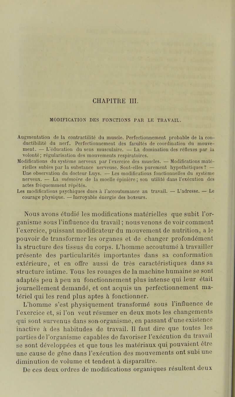 MODIFICATION DES FONCTIONS PAR LE TRAVAIL. Augmentation de la contractilité du muscle. Perfectionnement probable de la con- ductibilité du nerf. Perfectionnement des facultés de coordination du mouve- ment. — L’éducation du sens musculaire. — La domination des réllexes par la volonté; régularisation des mouvements respiratoires. Modifications du système nerveux par l’exercice des muscles. — Modifications maté- rielles subies par la substance nerveuse. Sont-elles purement hypotliéti(jues ? — Une observation du docteur Luys. — Les modifications fonctionnelles du système nerveux. — La mémoire de la moelle épinière ; son utilité dans l’exécution des actes fréquemment répétés. Les modifications psychiques dues à l’accoutumance au travail. — L’adresse. — Le courage physique. —Incroyable énergie des boxeurs. Nous avons étudié les modifications matérielles que subit Tor- ganisme sous l’influence du travail; nous venons de voir comment l’exercice, puissant modificateur du mouvement de nutrition, a le pouvoir de transformer les organes et de changer profondément la structure des tissus du corps. L’homme accoutumé à travailler présente des particularités importantes dans sa conformation extérieure, et en offre aussi de très caractéristiques dans sa structure intime. Tous les rouages de la machine humaine se sont adaptés peu à peu au fonctionnement plus intense qui leur était journellement demandé, et ont acquis un perfectionnement ma- tériel qui les rend plus aptes à fonctionner. L’homme s’est physiquement transformé sous l’influence de l’exercice et, si l’on veut résumer en deux mots les changements qui sont survenus dans son organisme, en passant d’une existence inactive à des habitudes de travail. Il faut dire que toutes les parties de l’organisme capables de favoriser l’exécution du travail se sont développées et que tous les matériaux qui pouvaient être une cause de gêne dans l’exécution des mouvements ont subi une diminution de volume et tendent à disparaître. De ces deux ordres de modifications organiques résultent deux