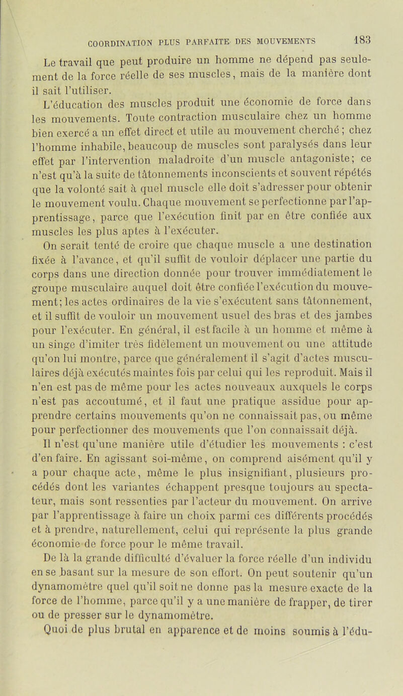 Lg tr3.v3.il cjuG pGut produiPG un liomiUG nG dcpGnci p3s sguIg- niGnt dG l3 forcG pggIIg dG sgs musclGS, m3is dG I3 m3nièrG dont il soit l’iitilisGr. L’éducotion dos musclos produit uno économio do forcG dons Igs lUouvGniGnts. Toute controction inusculoire chez un homme bien exercé o un effet direct et utile ou mouvement cherché; chez l’homme inhobile, beoucoup de muscles sont porolysés dons leur effet por l’intervention molodroite d’un muscle ontogoniste; ce n’est qu’à lo suite de tâtonnements inconscients et souvent répétés que lo volonté soit à quel muscle elle doit s’odresser pour obtenir le mouvement voulu. Choque mouvement se perfectionne por 1 op- prentissoge, porce que l’exécution finit por en être confiée oux muscles les plus optes à l’exécuter. On seroit tenté de croire que choque muscle o une destinotion fixée à l’ovonce, et qu’il suffît de vouloir déplacer une portie du corps dons une direction donnée pour trouver immédiotement le groupe inusculoire ouquel doit être confiée l’exécution du mouve- ment; les octes ordinaires de la vie s’exécutent sans tâtonnement, et il suffit de vouloir un mouvement usuel des bras et des jambes pour l’exécuter. En général, il est facile à un homme et même à un singe d’imiter très fidèlement un mouvement ou uno attitude qu’on lui montre, parce que généralement il s’agit d’actes muscu- laires déjà exécutés maintes fois par celui qui les reproduit. Mais il n’en est pas de même pour les actes nouveaux auxquels le corps n’est pas accoutumé, et il faut une pratique assidue pour ap- prendre certains mouvements qu’on ne connaissait pas, ou même pour perfectionner des mouvements que l’on connaissait déjà. Il n’est qu’une manière utile d’étudier les mouvements ; c’est d’en faire. En agissant soi-même, on comprend aisément qu’il y a pour chaque acte, même le plus insignifiant, plusieurs pro- cédés dont les variantes échappent presque toujours au specta- teur, mais sont ressenties par l’acteur du mouvement. On arrive par l’apprentissage à faire un choix parmi ces différents procédés et à prendre, naturellement, celui qui représente la plus grande économie de force pour le même travail. De là la grande difficulté d’évaluer la force réelle d’un individu en se .basant sur la mesure de son effort. On peut soutenir qu’un dynamomètre quel qu’il soit ne donne pas la mesure exacte de la force de l’homme, parce qu’il y a une manière de frapper, de tirer ou de presser sur le dynamomètre. Quoi de plus brutal en apparence et de moins soumis à l’édu-
